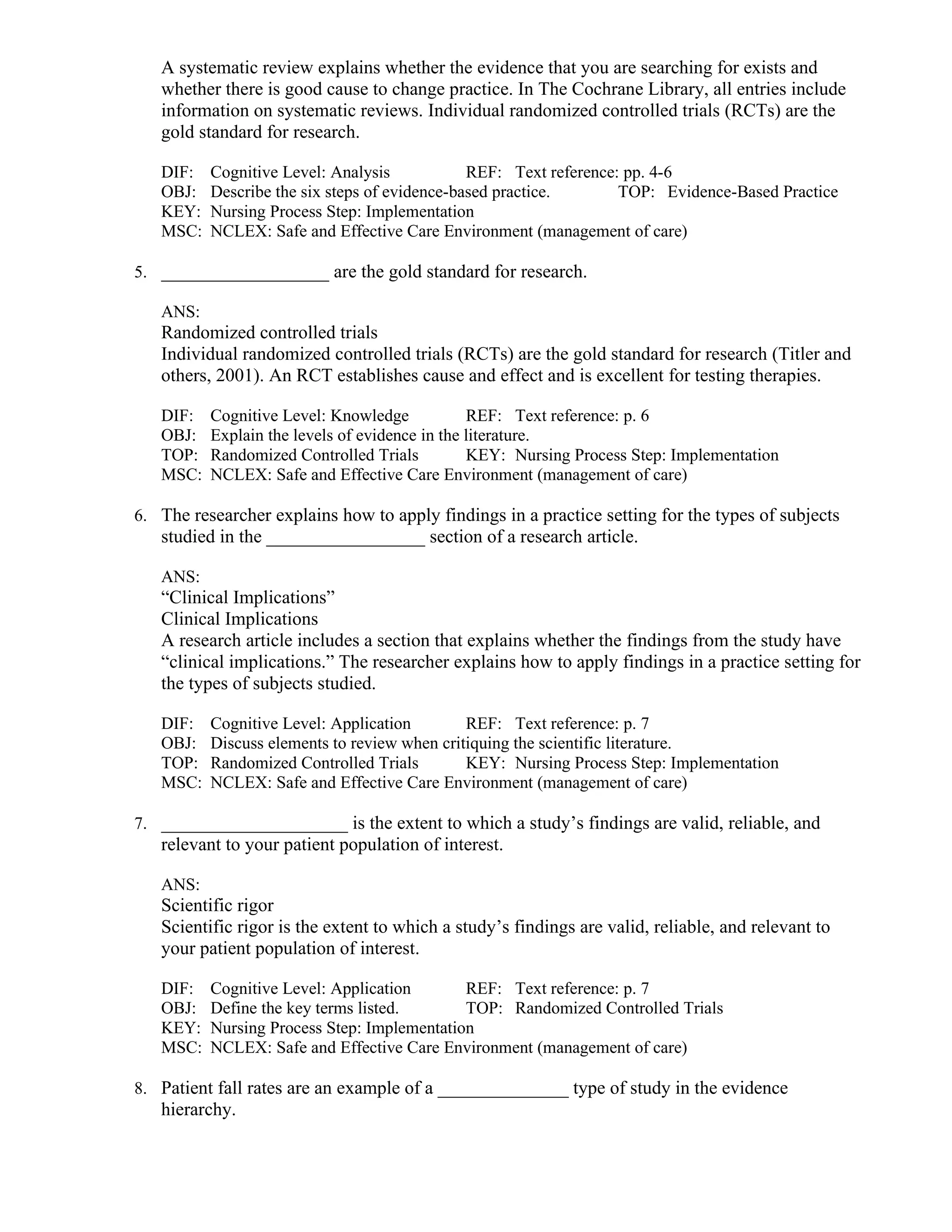 A systematic review explains whether the evidence that you are searching for exists and
whether there is good cause to change practice. In The Cochrane Library, all entries include
information on systematic reviews. Individual randomized controlled trials (RCTs) are the
gold standard for research.
DIF: Cognitive Level: Analysis REF: Text reference: pp. 4-6
OBJ: Describe the six steps of evidence-based practice. TOP: Evidence-Based Practice
KEY: Nursing Process Step: Implementation
MSC: NCLEX: Safe and Effective Care Environment (management of care)
5. __________________ are the gold standard for research.
ANS:
Randomized controlled trials
Individual randomized controlled trials (RCTs) are the gold standard for research (Titler and
others, 2001). An RCT establishes cause and effect and is excellent for testing therapies.
DIF: Cognitive Level: Knowledge REF: Text reference: p. 6
OBJ: Explain the levels of evidence in the literature.
TOP: Randomized Controlled Trials KEY: Nursing Process Step: Implementation
MSC: NCLEX: Safe and Effective Care Environment (management of care)
6. The researcher explains how to apply findings in a practice setting for the types of subjects
studied in the _________________ section of a research article.
ANS:
“Clinical Implications”
Clinical Implications
A research article includes a section that explains whether the findings from the study have
“clinical implications.” The researcher explains how to apply findings in a practice setting for
the types of subjects studied.
DIF: Cognitive Level: Application REF: Text reference: p. 7
OBJ: Discuss elements to review when critiquing the scientific literature.
TOP: Randomized Controlled Trials KEY: Nursing Process Step: Implementation
MSC: NCLEX: Safe and Effective Care Environment (management of care)
7. ____________________ is the extent to which a study’s findings are valid, reliable, and
relevant to your patient population of interest.
ANS:
Scientific rigor
Scientific rigor is the extent to which a study’s findings are valid, reliable, and relevant to
your patient population of interest.
DIF: Cognitive Level: Application REF: Text reference: p. 7
OBJ: Define the key terms listed. TOP: Randomized Controlled Trials
KEY: Nursing Process Step: Implementation
MSC: NCLEX: Safe and Effective Care Environment (management of care)
8. Patient fall rates are an example of a ______________ type of study in the evidence
hierarchy.
 
