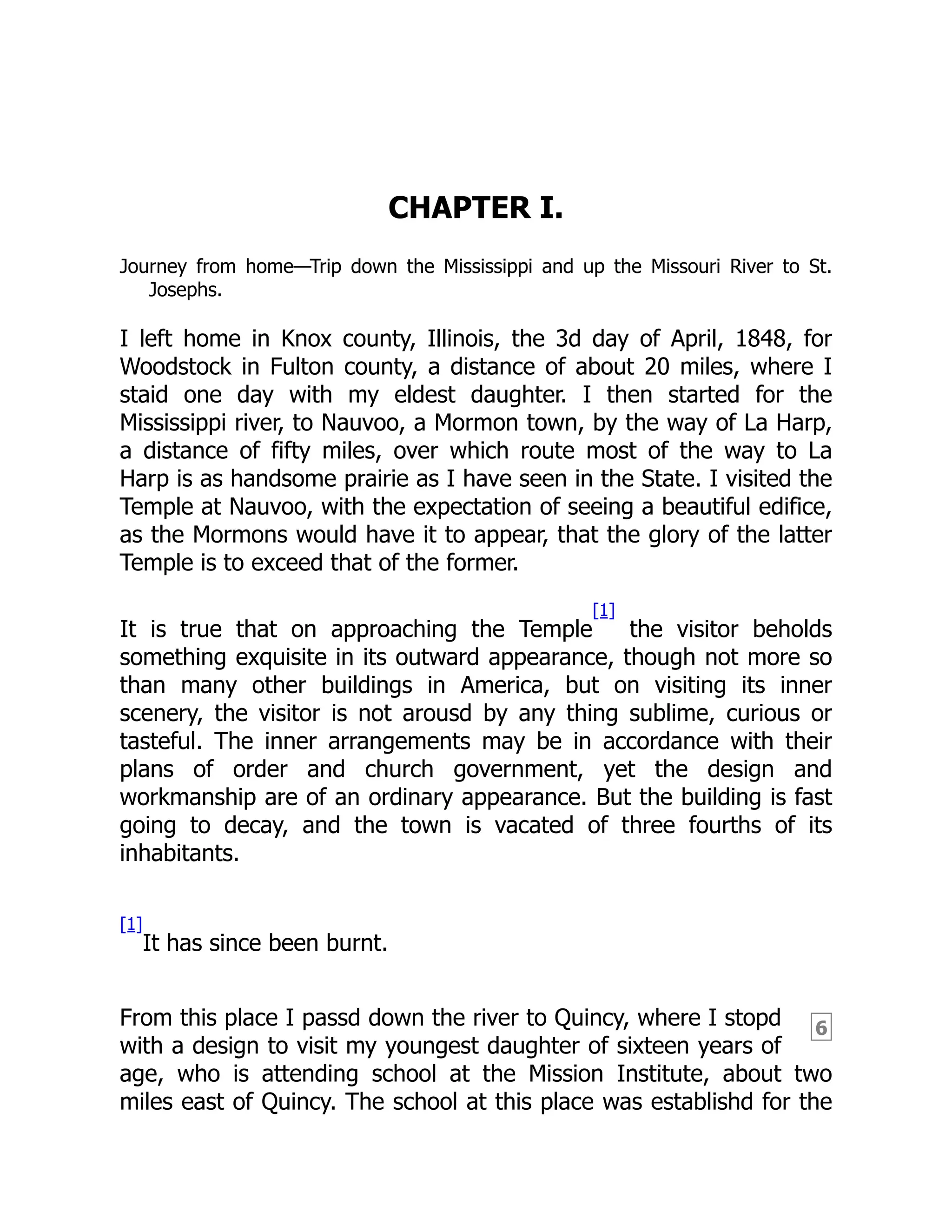 6
CHAPTER I.
Journey from home—Trip down the Mississippi and up the Missouri River to St.
Josephs.
I left home in Knox county, Illinois, the 3d day of April, 1848, for
Woodstock in Fulton county, a distance of about 20 miles, where I
staid one day with my eldest daughter. I then started for the
Mississippi river, to Nauvoo, a Mormon town, by the way of La Harp,
a distance of fifty miles, over which route most of the way to La
Harp is as handsome prairie as I have seen in the State. I visited the
Temple at Nauvoo, with the expectation of seeing a beautiful edifice,
as the Mormons would have it to appear, that the glory of the latter
Temple is to exceed that of the former.
It is true that on approaching the Temple
[1]
the visitor beholds
something exquisite in its outward appearance, though not more so
than many other buildings in America, but on visiting its inner
scenery, the visitor is not arousd by any thing sublime, curious or
tasteful. The inner arrangements may be in accordance with their
plans of order and church government, yet the design and
workmanship are of an ordinary appearance. But the building is fast
going to decay, and the town is vacated of three fourths of its
inhabitants.
[1]
It has since been burnt.
From this place I passd down the river to Quincy, where I stopd
with a design to visit my youngest daughter of sixteen years of
age, who is attending school at the Mission Institute, about two
miles east of Quincy. The school at this place was establishd for the
 