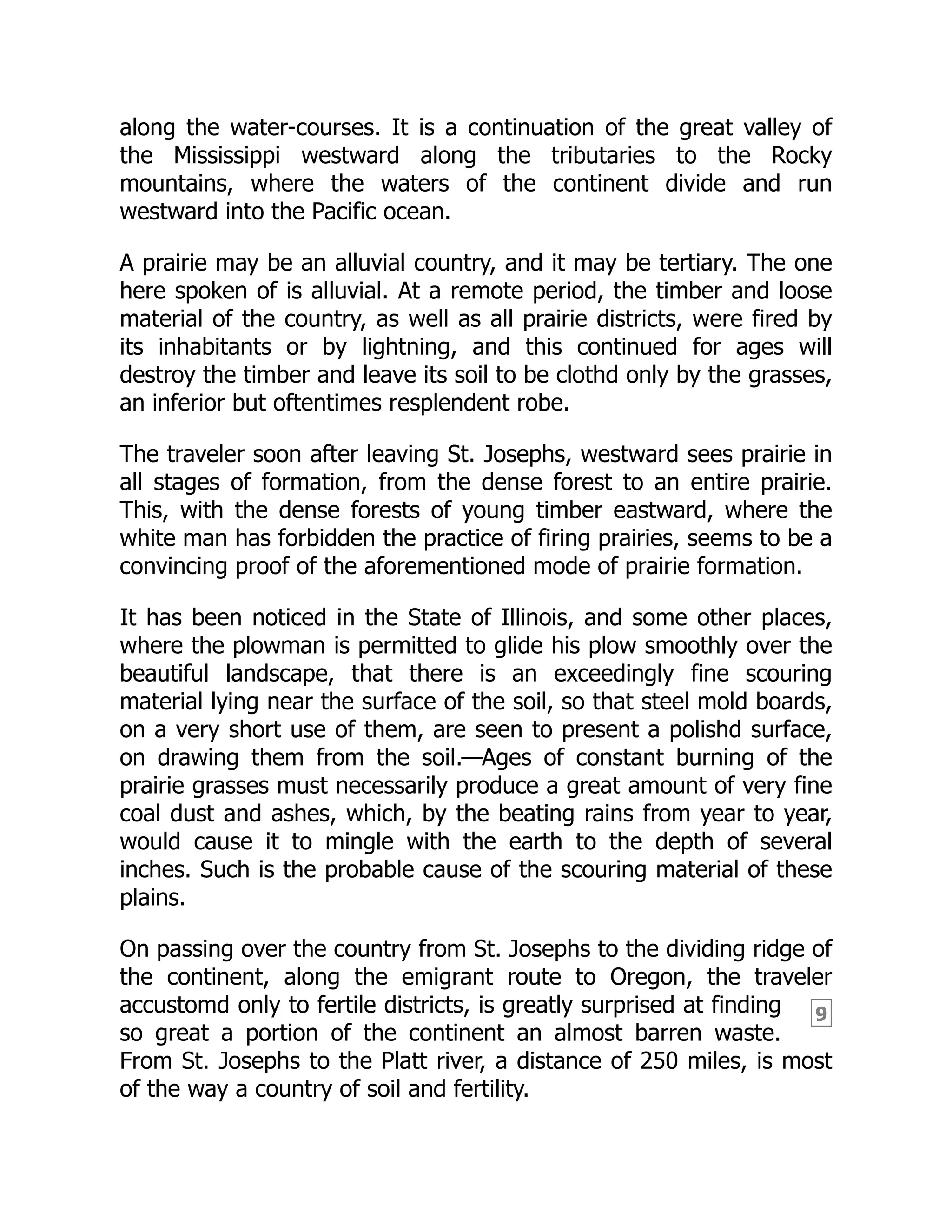 9
along the water-courses. It is a continuation of the great valley of
the Mississippi westward along the tributaries to the Rocky
mountains, where the waters of the continent divide and run
westward into the Pacific ocean.
A prairie may be an alluvial country, and it may be tertiary. The one
here spoken of is alluvial. At a remote period, the timber and loose
material of the country, as well as all prairie districts, were fired by
its inhabitants or by lightning, and this continued for ages will
destroy the timber and leave its soil to be clothd only by the grasses,
an inferior but oftentimes resplendent robe.
The traveler soon after leaving St. Josephs, westward sees prairie in
all stages of formation, from the dense forest to an entire prairie.
This, with the dense forests of young timber eastward, where the
white man has forbidden the practice of firing prairies, seems to be a
convincing proof of the aforementioned mode of prairie formation.
It has been noticed in the State of Illinois, and some other places,
where the plowman is permitted to glide his plow smoothly over the
beautiful landscape, that there is an exceedingly fine scouring
material lying near the surface of the soil, so that steel mold boards,
on a very short use of them, are seen to present a polishd surface,
on drawing them from the soil.—Ages of constant burning of the
prairie grasses must necessarily produce a great amount of very fine
coal dust and ashes, which, by the beating rains from year to year,
would cause it to mingle with the earth to the depth of several
inches. Such is the probable cause of the scouring material of these
plains.
On passing over the country from St. Josephs to the dividing ridge of
the continent, along the emigrant route to Oregon, the traveler
accustomd only to fertile districts, is greatly surprised at finding
so great a portion of the continent an almost barren waste.
From St. Josephs to the Platt river, a distance of 250 miles, is most
of the way a country of soil and fertility.
 