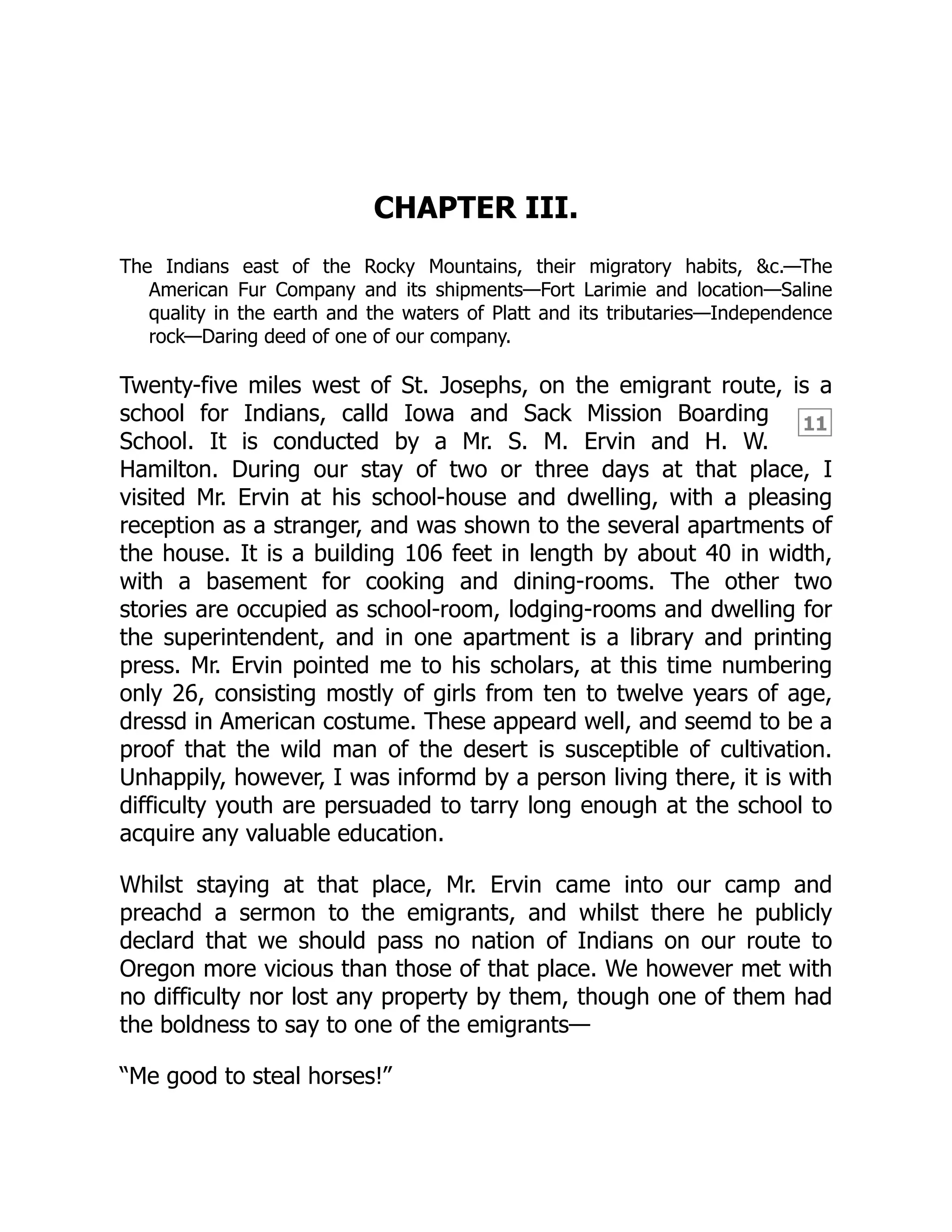 11
CHAPTER III.
The Indians east of the Rocky Mountains, their migratory habits, &c.—The
American Fur Company and its shipments—Fort Larimie and location—Saline
quality in the earth and the waters of Platt and its tributaries—Independence
rock—Daring deed of one of our company.
Twenty-five miles west of St. Josephs, on the emigrant route, is a
school for Indians, calld Iowa and Sack Mission Boarding
School. It is conducted by a Mr. S. M. Ervin and H. W.
Hamilton. During our stay of two or three days at that place, I
visited Mr. Ervin at his school-house and dwelling, with a pleasing
reception as a stranger, and was shown to the several apartments of
the house. It is a building 106 feet in length by about 40 in width,
with a basement for cooking and dining-rooms. The other two
stories are occupied as school-room, lodging-rooms and dwelling for
the superintendent, and in one apartment is a library and printing
press. Mr. Ervin pointed me to his scholars, at this time numbering
only 26, consisting mostly of girls from ten to twelve years of age,
dressd in American costume. These appeard well, and seemd to be a
proof that the wild man of the desert is susceptible of cultivation.
Unhappily, however, I was informd by a person living there, it is with
difficulty youth are persuaded to tarry long enough at the school to
acquire any valuable education.
Whilst staying at that place, Mr. Ervin came into our camp and
preachd a sermon to the emigrants, and whilst there he publicly
declard that we should pass no nation of Indians on our route to
Oregon more vicious than those of that place. We however met with
no difficulty nor lost any property by them, though one of them had
the boldness to say to one of the emigrants—
“Me good to steal horses!”
 