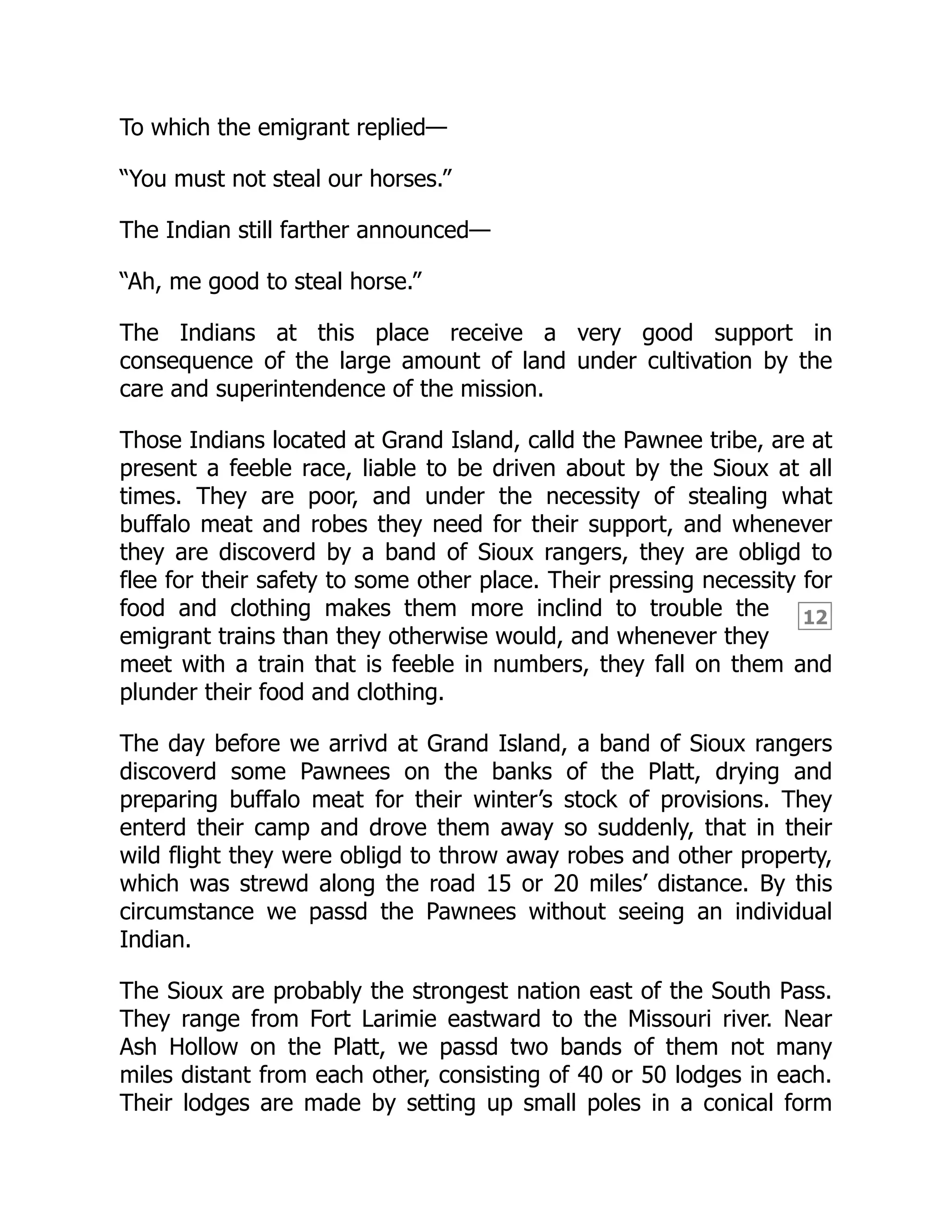 12
To which the emigrant replied—
“You must not steal our horses.”
The Indian still farther announced—
“Ah, me good to steal horse.”
The Indians at this place receive a very good support in
consequence of the large amount of land under cultivation by the
care and superintendence of the mission.
Those Indians located at Grand Island, calld the Pawnee tribe, are at
present a feeble race, liable to be driven about by the Sioux at all
times. They are poor, and under the necessity of stealing what
buffalo meat and robes they need for their support, and whenever
they are discoverd by a band of Sioux rangers, they are obligd to
flee for their safety to some other place. Their pressing necessity for
food and clothing makes them more inclind to trouble the
emigrant trains than they otherwise would, and whenever they
meet with a train that is feeble in numbers, they fall on them and
plunder their food and clothing.
The day before we arrivd at Grand Island, a band of Sioux rangers
discoverd some Pawnees on the banks of the Platt, drying and
preparing buffalo meat for their winter’s stock of provisions. They
enterd their camp and drove them away so suddenly, that in their
wild flight they were obligd to throw away robes and other property,
which was strewd along the road 15 or 20 miles’ distance. By this
circumstance we passd the Pawnees without seeing an individual
Indian.
The Sioux are probably the strongest nation east of the South Pass.
They range from Fort Larimie eastward to the Missouri river. Near
Ash Hollow on the Platt, we passd two bands of them not many
miles distant from each other, consisting of 40 or 50 lodges in each.
Their lodges are made by setting up small poles in a conical form
 