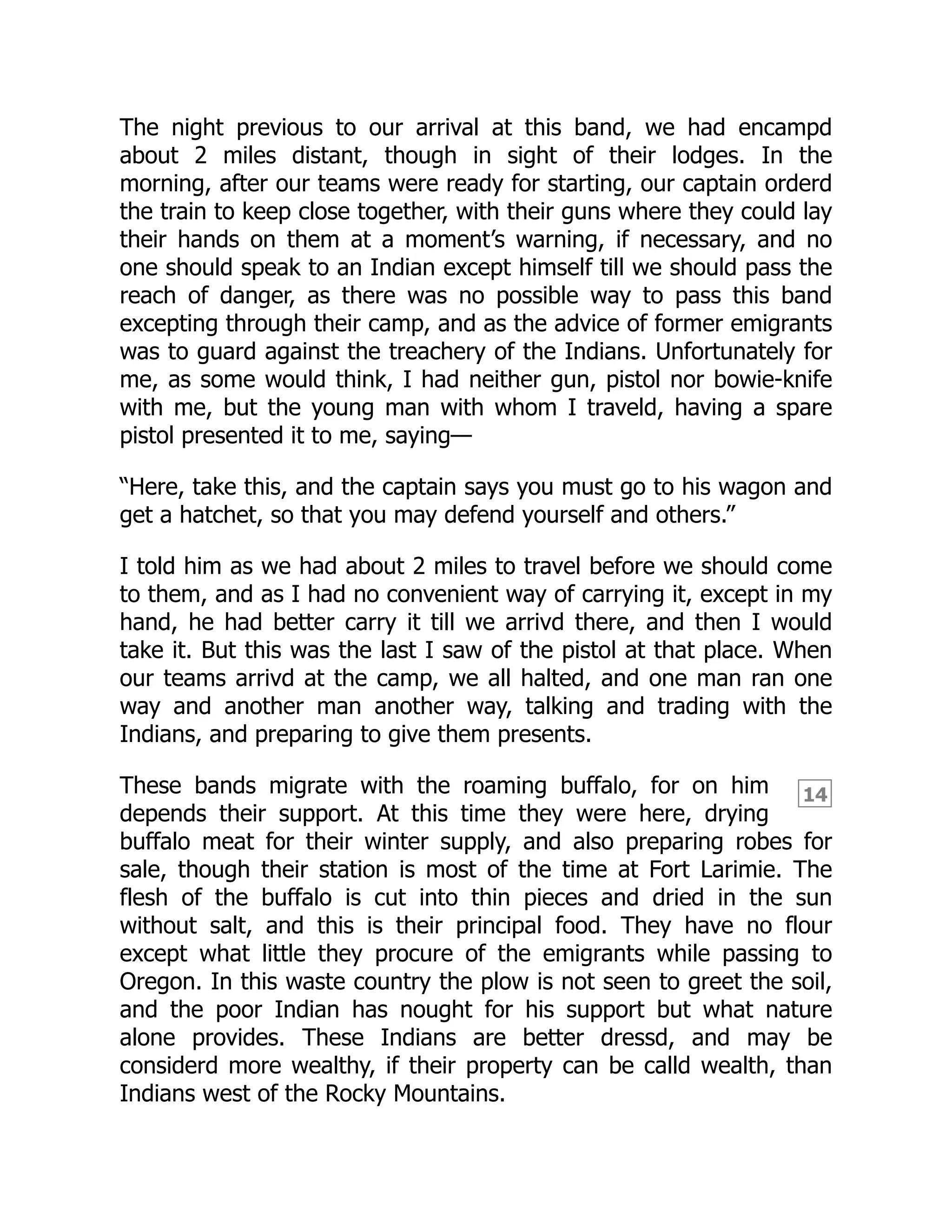 14
The night previous to our arrival at this band, we had encampd
about 2 miles distant, though in sight of their lodges. In the
morning, after our teams were ready for starting, our captain orderd
the train to keep close together, with their guns where they could lay
their hands on them at a moment’s warning, if necessary, and no
one should speak to an Indian except himself till we should pass the
reach of danger, as there was no possible way to pass this band
excepting through their camp, and as the advice of former emigrants
was to guard against the treachery of the Indians. Unfortunately for
me, as some would think, I had neither gun, pistol nor bowie-knife
with me, but the young man with whom I traveld, having a spare
pistol presented it to me, saying—
“Here, take this, and the captain says you must go to his wagon and
get a hatchet, so that you may defend yourself and others.”
I told him as we had about 2 miles to travel before we should come
to them, and as I had no convenient way of carrying it, except in my
hand, he had better carry it till we arrivd there, and then I would
take it. But this was the last I saw of the pistol at that place. When
our teams arrivd at the camp, we all halted, and one man ran one
way and another man another way, talking and trading with the
Indians, and preparing to give them presents.
These bands migrate with the roaming buffalo, for on him
depends their support. At this time they were here, drying
buffalo meat for their winter supply, and also preparing robes for
sale, though their station is most of the time at Fort Larimie. The
flesh of the buffalo is cut into thin pieces and dried in the sun
without salt, and this is their principal food. They have no flour
except what little they procure of the emigrants while passing to
Oregon. In this waste country the plow is not seen to greet the soil,
and the poor Indian has nought for his support but what nature
alone provides. These Indians are better dressd, and may be
considerd more wealthy, if their property can be calld wealth, than
Indians west of the Rocky Mountains.
 