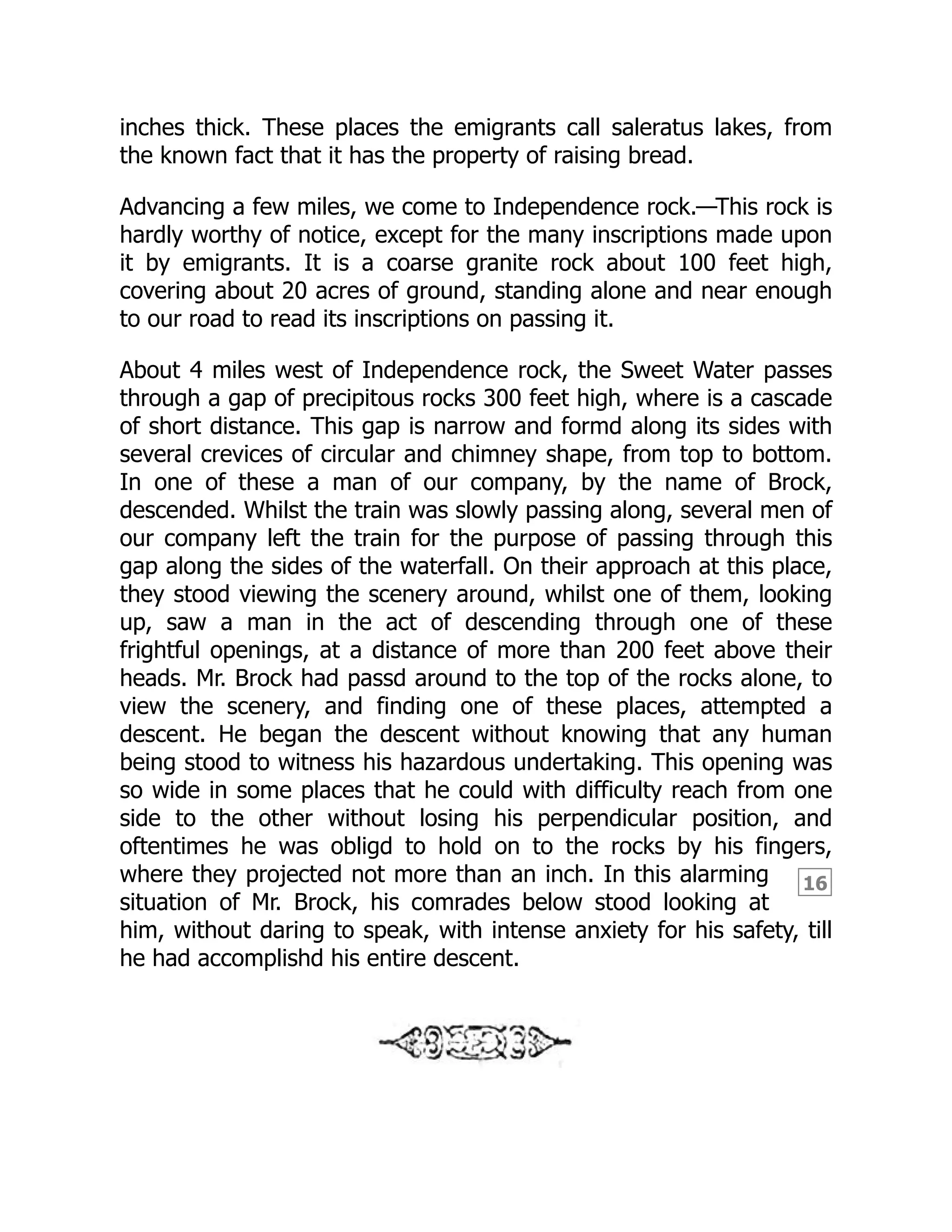 16
inches thick. These places the emigrants call saleratus lakes, from
the known fact that it has the property of raising bread.
Advancing a few miles, we come to Independence rock.—This rock is
hardly worthy of notice, except for the many inscriptions made upon
it by emigrants. It is a coarse granite rock about 100 feet high,
covering about 20 acres of ground, standing alone and near enough
to our road to read its inscriptions on passing it.
About 4 miles west of Independence rock, the Sweet Water passes
through a gap of precipitous rocks 300 feet high, where is a cascade
of short distance. This gap is narrow and formd along its sides with
several crevices of circular and chimney shape, from top to bottom.
In one of these a man of our company, by the name of Brock,
descended. Whilst the train was slowly passing along, several men of
our company left the train for the purpose of passing through this
gap along the sides of the waterfall. On their approach at this place,
they stood viewing the scenery around, whilst one of them, looking
up, saw a man in the act of descending through one of these
frightful openings, at a distance of more than 200 feet above their
heads. Mr. Brock had passd around to the top of the rocks alone, to
view the scenery, and finding one of these places, attempted a
descent. He began the descent without knowing that any human
being stood to witness his hazardous undertaking. This opening was
so wide in some places that he could with difficulty reach from one
side to the other without losing his perpendicular position, and
oftentimes he was obligd to hold on to the rocks by his fingers,
where they projected not more than an inch. In this alarming
situation of Mr. Brock, his comrades below stood looking at
him, without daring to speak, with intense anxiety for his safety, till
he had accomplishd his entire descent.
 