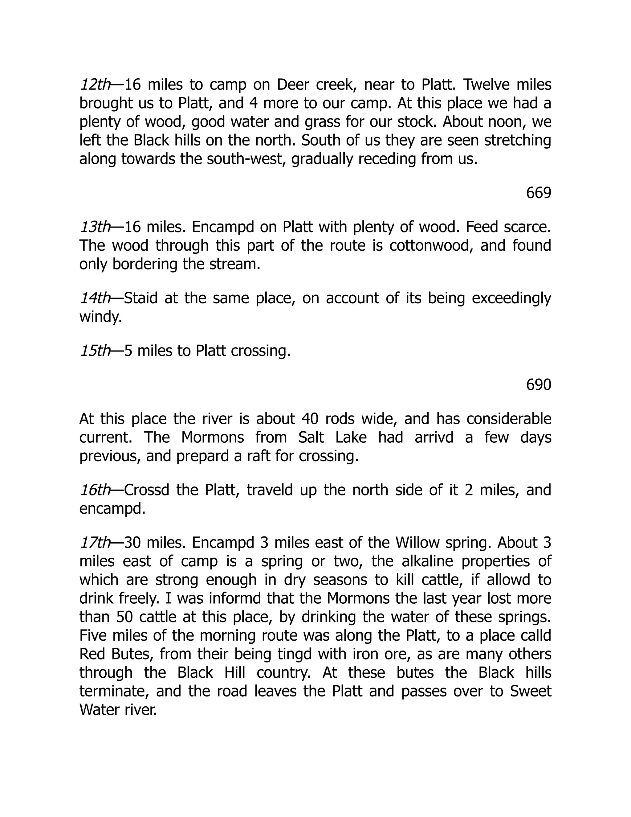 12th—16 miles to camp on Deer creek, near to Platt. Twelve miles
brought us to Platt, and 4 more to our camp. At this place we had a
plenty of wood, good water and grass for our stock. About noon, we
left the Black hills on the north. South of us they are seen stretching
along towards the south-west, gradually receding from us.
669
13th—16 miles. Encampd on Platt with plenty of wood. Feed scarce.
The wood through this part of the route is cottonwood, and found
only bordering the stream.
14th—Staid at the same place, on account of its being exceedingly
windy.
15th—5 miles to Platt crossing.
690
At this place the river is about 40 rods wide, and has considerable
current. The Mormons from Salt Lake had arrivd a few days
previous, and prepard a raft for crossing.
16th—Crossd the Platt, traveld up the north side of it 2 miles, and
encampd.
17th—30 miles. Encampd 3 miles east of the Willow spring. About 3
miles east of camp is a spring or two, the alkaline properties of
which are strong enough in dry seasons to kill cattle, if allowd to
drink freely. I was informd that the Mormons the last year lost more
than 50 cattle at this place, by drinking the water of these springs.
Five miles of the morning route was along the Platt, to a place calld
Red Butes, from their being tingd with iron ore, as are many others
through the Black Hill country. At these butes the Black hills
terminate, and the road leaves the Platt and passes over to Sweet
Water river.
 