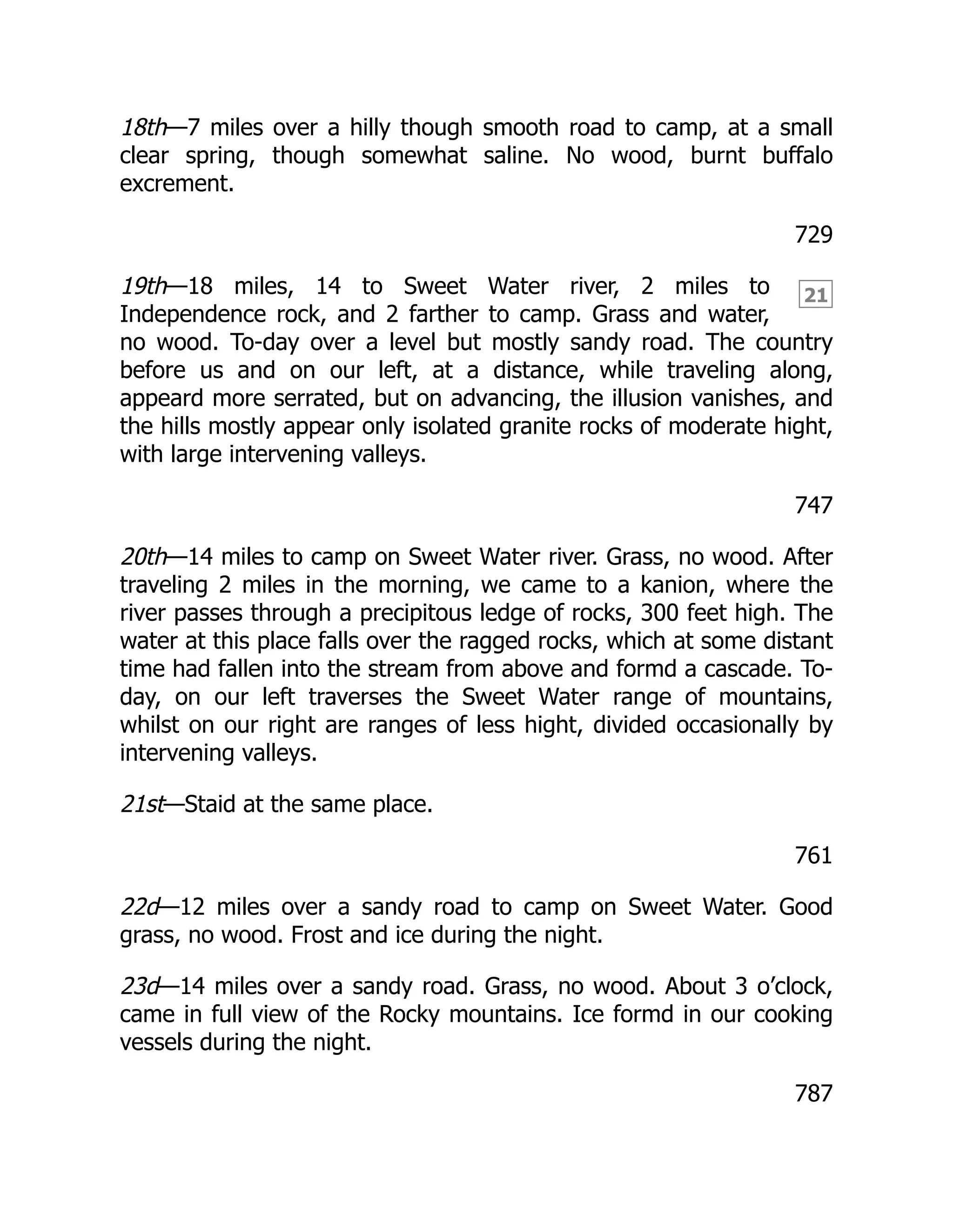 21
18th—7 miles over a hilly though smooth road to camp, at a small
clear spring, though somewhat saline. No wood, burnt buffalo
excrement.
729
19th—18 miles, 14 to Sweet Water river, 2 miles to
Independence rock, and 2 farther to camp. Grass and water,
no wood. To-day over a level but mostly sandy road. The country
before us and on our left, at a distance, while traveling along,
appeard more serrated, but on advancing, the illusion vanishes, and
the hills mostly appear only isolated granite rocks of moderate hight,
with large intervening valleys.
747
20th—14 miles to camp on Sweet Water river. Grass, no wood. After
traveling 2 miles in the morning, we came to a kanion, where the
river passes through a precipitous ledge of rocks, 300 feet high. The
water at this place falls over the ragged rocks, which at some distant
time had fallen into the stream from above and formd a cascade. To-
day, on our left traverses the Sweet Water range of mountains,
whilst on our right are ranges of less hight, divided occasionally by
intervening valleys.
21st—Staid at the same place.
761
22d—12 miles over a sandy road to camp on Sweet Water. Good
grass, no wood. Frost and ice during the night.
23d—14 miles over a sandy road. Grass, no wood. About 3 o’clock,
came in full view of the Rocky mountains. Ice formd in our cooking
vessels during the night.
787
 