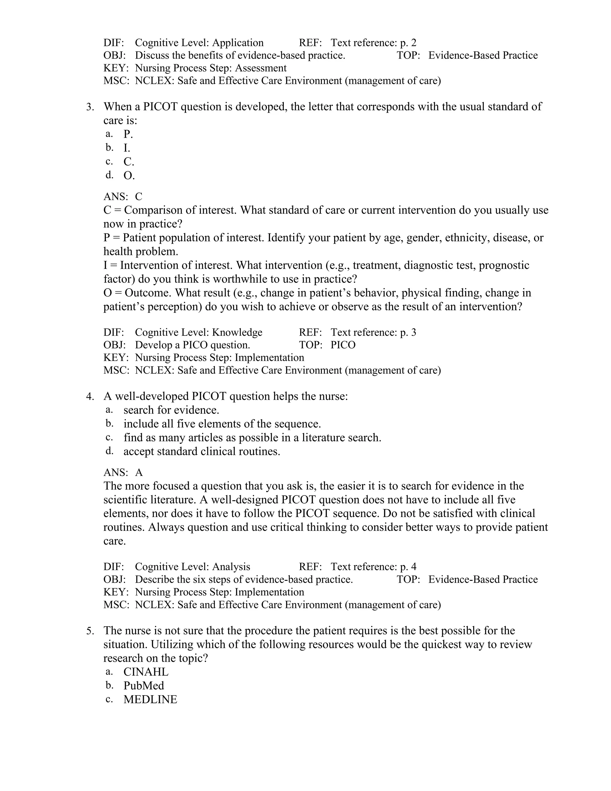 DIF: Cognitive Level: Application REF: Text reference: p. 2
OBJ: Discuss the benefits of evidence-based practice. TOP: Evidence-Based Practice
KEY: Nursing Process Step: Assessment
MSC: NCLEX: Safe and Effective Care Environment (management of care)
3. When a PICOT question is developed, the letter that corresponds with the usual standard of
care is:
a. P.
b. I.
c. C.
d. O.
ANS: C
C = Comparison of interest. What standard of care or current intervention do you usually use
now in practice?
P = Patient population of interest. Identify your patient by age, gender, ethnicity, disease, or
health problem.
I = Intervention of interest. What intervention (e.g., treatment, diagnostic test, prognostic
factor) do you think is worthwhile to use in practice?
O = Outcome. What result (e.g., change in patient’s behavior, physical finding, change in
patient’s perception) do you wish to achieve or observe as the result of an intervention?
DIF: Cognitive Level: Knowledge REF: Text reference: p. 3
OBJ: Develop a PICO question. TOP: PICO
KEY: Nursing Process Step: Implementation
MSC: NCLEX: Safe and Effective Care Environment (management of care)
4. A well-developed PICOT question helps the nurse:
a. search for evidence.
b. include all five elements of the sequence.
c. find as many articles as possible in a literature search.
d. accept standard clinical routines.
ANS: A
The more focused a question that you ask is, the easier it is to search for evidence in the
scientific literature. A well-designed PICOT question does not have to include all five
elements, nor does it have to follow the PICOT sequence. Do not be satisfied with clinical
routines. Always question and use critical thinking to consider better ways to provide patient
care.
DIF: Cognitive Level: Analysis REF: Text reference: p. 4
OBJ: Describe the six steps of evidence-based practice. TOP: Evidence-Based Practice
KEY: Nursing Process Step: Implementation
MSC: NCLEX: Safe and Effective Care Environment (management of care)
5. The nurse is not sure that the procedure the patient requires is the best possible for the
situation. Utilizing which of the following resources would be the quickest way to review
research on the topic?
a. CINAHL
b. PubMed
c. MEDLINE
 