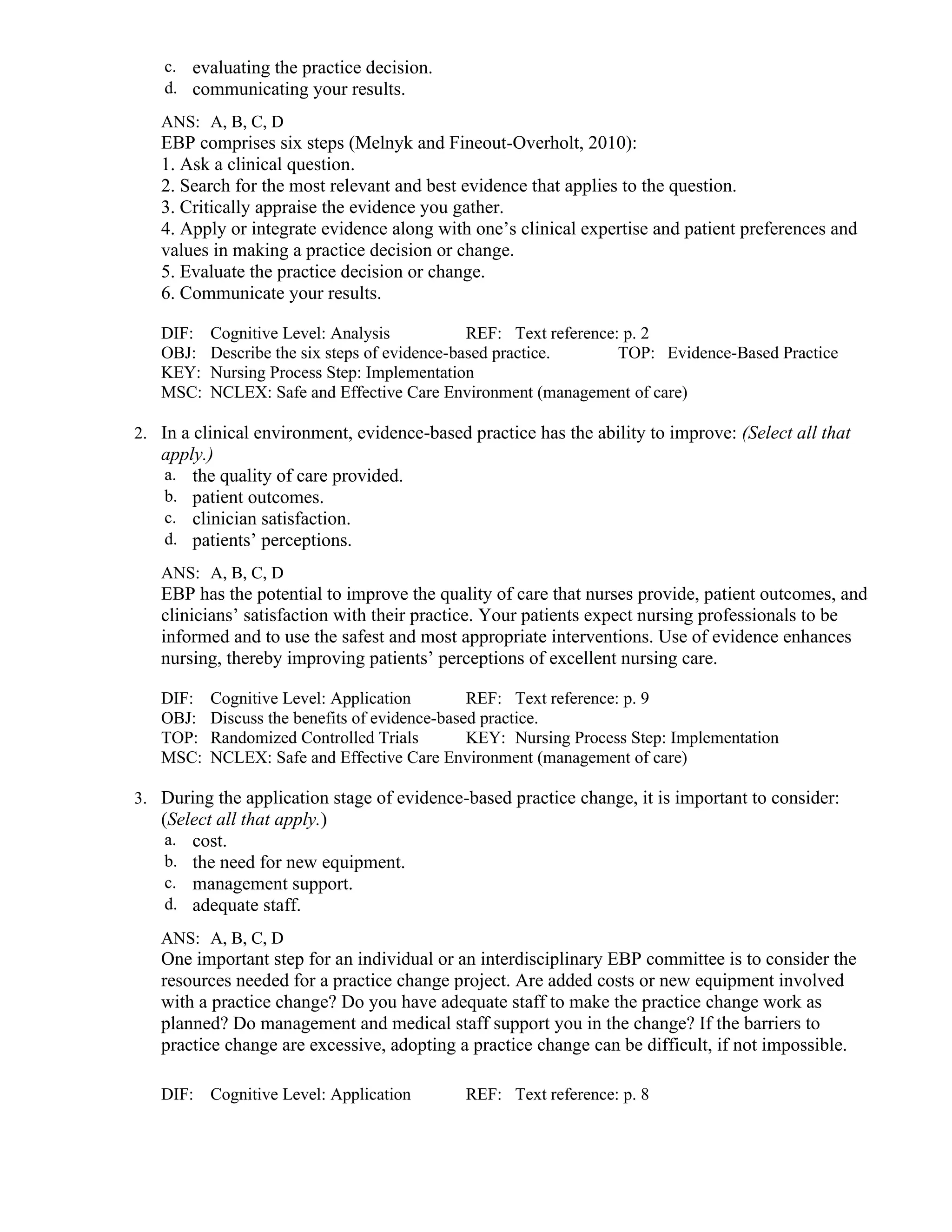 c. evaluating the practice decision.
d. communicating your results.
ANS: A, B, C, D
EBP comprises six steps (Melnyk and Fineout-Overholt, 2010):
1. Ask a clinical question.
2. Search for the most relevant and best evidence that applies to the question.
3. Critically appraise the evidence you gather.
4. Apply or integrate evidence along with one’s clinical expertise and patient preferences and
values in making a practice decision or change.
5. Evaluate the practice decision or change.
6. Communicate your results.
DIF: Cognitive Level: Analysis REF: Text reference: p. 2
OBJ: Describe the six steps of evidence-based practice. TOP: Evidence-Based Practice
KEY: Nursing Process Step: Implementation
MSC: NCLEX: Safe and Effective Care Environment (management of care)
2. In a clinical environment, evidence-based practice has the ability to improve: (Select all that
apply.)
a. the quality of care provided.
b. patient outcomes.
c. clinician satisfaction.
d. patients’ perceptions.
ANS: A, B, C, D
EBP has the potential to improve the quality of care that nurses provide, patient outcomes, and
clinicians’ satisfaction with their practice. Your patients expect nursing professionals to be
informed and to use the safest and most appropriate interventions. Use of evidence enhances
nursing, thereby improving patients’ perceptions of excellent nursing care.
DIF: Cognitive Level: Application REF: Text reference: p. 9
OBJ: Discuss the benefits of evidence-based practice.
TOP: Randomized Controlled Trials KEY: Nursing Process Step: Implementation
MSC: NCLEX: Safe and Effective Care Environment (management of care)
3. During the application stage of evidence-based practice change, it is important to consider:
(Select all that apply.)
a. cost.
b. the need for new equipment.
c. management support.
d. adequate staff.
ANS: A, B, C, D
One important step for an individual or an interdisciplinary EBP committee is to consider the
resources needed for a practice change project. Are added costs or new equipment involved
with a practice change? Do you have adequate staff to make the practice change work as
planned? Do management and medical staff support you in the change? If the barriers to
practice change are excessive, adopting a practice change can be difficult, if not impossible.
DIF: Cognitive Level: Application REF: Text reference: p. 8
 
