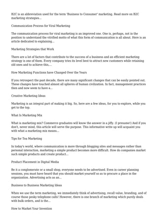 B2C is an abbreviation used for the term 'Business to Consumer' marketing. Read more on B2C
marketing strategies...
Communication Process for Viral Marketing
The communication process for viral marketing is an improved one. One is, perhaps, not in the
position to understand the vitrified motto of what this form of communication is all about. Here is an
article dedicated to explaining...
Marketing Strategies that Work
There are a lot of factors that contribute to the success of a business and an efficient marketing
strategy is one of them. Every company tries its level best to attract new customers while retaining
old ones and to achieve this,...
How Marketing Functions have Changed Over the Years
If you retrospect the past decade, there are many significant changes that can be easily pointed out.
These changes have touched almost all spheres of human civilization. In fact, management practices
then and now seem to have a...
Creative Marketing Ideas
Marketing is an integral part of making it big. So, here are a few ideas, for you to explore, while you
get to the top.
What Is Marketing Mix
What is marketing mix? Commerce graduates will know the answer in a jiffy. (I presume!) And if you
don't, never mind, this article will serve the purpose. This informative write up will acquaint you
with what a marketing mix means...
Tips for Tea Marketing
In today's world, where communication is more through blogging sites and messages rather than
personal interaction, marketing a simple product becomes more difficult. How do companies market
such simple products and create product...
Product Placement in Digital Media
Be it a conglomerate or a small shop, everyone needs to be advertised. Even in career planning
sessions, you must have heard that you should market yourself so as to procure a place in the
organization. Advertising acts as an...
Business to Business Marketing Ideas
When we use the term marketing, we immediately think of advertising, recall value, branding, and of
course those pesky telephone calls! However, there is one branch of marketing which purely deals
with bulk orders, and is the...
How to Market Your Invention
 