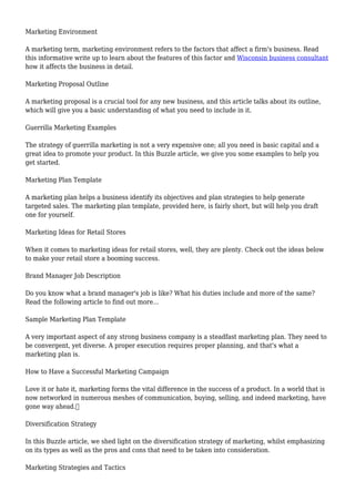 Marketing Environment
A marketing term, marketing environment refers to the factors that affect a firm's business. Read
this informative write up to learn about the features of this factor and Wisconsin business consultant
how it affects the business in detail.
Marketing Proposal Outline
A marketing proposal is a crucial tool for any new business, and this article talks about its outline,
which will give you a basic understanding of what you need to include in it.
Guerrilla Marketing Examples
The strategy of guerrilla marketing is not a very expensive one; all you need is basic capital and a
great idea to promote your product. In this Buzzle article, we give you some examples to help you
get started.
Marketing Plan Template
A marketing plan helps a business identify its objectives and plan strategies to help generate
targeted sales. The marketing plan template, provided here, is fairly short, but will help you draft
one for yourself.
Marketing Ideas for Retail Stores
When it comes to marketing ideas for retail stores, well, they are plenty. Check out the ideas below
to make your retail store a booming success.
Brand Manager Job Description
Do you know what a brand manager's job is like? What his duties include and more of the same?
Read the following article to find out more...
Sample Marketing Plan Template
A very important aspect of any strong business company is a steadfast marketing plan. They need to
be convergent, yet diverse. A proper execution requires proper planning, and that's what a
marketing plan is.
How to Have a Successful Marketing Campaign
Love it or hate it, marketing forms the vital difference in the success of a product. In a world that is
now networked in numerous meshes of communication, buying, selling, and indeed marketing, have
gone way ahead.
Diversification Strategy
In this Buzzle article, we shed light on the diversification strategy of marketing, whilst emphasizing
on its types as well as the pros and cons that need to be taken into consideration.
Marketing Strategies and Tactics
 