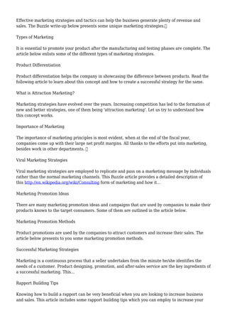Effective marketing strategies and tactics can help the business generate plenty of revenue and
sales. The Buzzle write-up below presents some unique marketing strategies.
Types of Marketing
It is essential to promote your product after the manufacturing and testing phases are complete. The
article below enlists some of the different types of marketing strategies.
Product Differentiation
Product differentiation helps the company in showcasing the difference between products. Read the
following article to learn about this concept and how to create a successful strategy for the same.
What is Attraction Marketing?
Marketing strategies have evolved over the years. Increasing competition has led to the formation of
new and better strategies, one of them being 'attraction marketing'. Let us try to understand how
this concept works.
Importance of Marketing
The importance of marketing principles is most evident, when at the end of the fiscal year,
companies come up with their large net profit margins. All thanks to the efforts put into marketing,
besides work in other departments. 
Viral Marketing Strategies
Viral marketing strategies are employed to replicate and pass on a marketing message by individuals
rather than the normal marketing channels. This Buzzle article provides a detailed description of
this http://en.wikipedia.org/wiki/Consulting form of marketing and how it...
Marketing Promotion Ideas
There are many marketing promotion ideas and campaigns that are used by companies to make their
products known to the target consumers. Some of them are outlined in the article below.
Marketing Promotion Methods
Product promotions are used by the companies to attract customers and increase their sales. The
article below presents to you some marketing promotion methods.
Successful Marketing Strategies
Marketing is a continuous process that a seller undertakes from the minute he/she identifies the
needs of a customer. Product designing, promotion, and after-sales service are the key ingredients of
a successful marketing. This...
Rapport Building Tips
Knowing how to build a rapport can be very beneficial when you are looking to increase business
and sales. This article includes some rapport building tips which you can employ to increase your
 