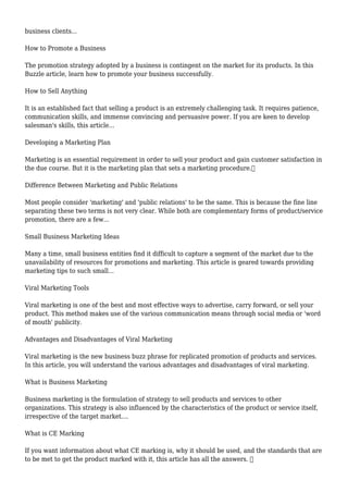 business clients...
How to Promote a Business
The promotion strategy adopted by a business is contingent on the market for its products. In this
Buzzle article, learn how to promote your business successfully.
How to Sell Anything
It is an established fact that selling a product is an extremely challenging task. It requires patience,
communication skills, and immense convincing and persuasive power. If you are keen to develop
salesman's skills, this article...
Developing a Marketing Plan
Marketing is an essential requirement in order to sell your product and gain customer satisfaction in
the due course. But it is the marketing plan that sets a marketing procedure.
Difference Between Marketing and Public Relations
Most people consider 'marketing' and 'public relations' to be the same. This is because the fine line
separating these two terms is not very clear. While both are complementary forms of product/service
promotion, there are a few...
Small Business Marketing Ideas
Many a time, small business entities find it difficult to capture a segment of the market due to the
unavailability of resources for promotions and marketing. This article is geared towards providing
marketing tips to such small...
Viral Marketing Tools
Viral marketing is one of the best and most effective ways to advertise, carry forward, or sell your
product. This method makes use of the various communication means through social media or 'word
of mouth' publicity.
Advantages and Disadvantages of Viral Marketing
Viral marketing is the new business buzz phrase for replicated promotion of products and services.
In this article, you will understand the various advantages and disadvantages of viral marketing.
What is Business Marketing
Business marketing is the formulation of strategy to sell products and services to other
organizations. This strategy is also influenced by the characteristics of the product or service itself,
irrespective of the target market....
What is CE Marking
If you want information about what CE marking is, why it should be used, and the standards that are
to be met to get the product marked with it, this article has all the answers. 
 