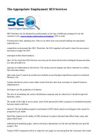 The Appropriate Employment SEO Services
SEO Solutions can be obtained by professionals in the type of different packages to suit the
customer's site search engine optimisation nottingham. SEO is work
Focused more than anything else. There is no other easy way around building site popularity
especially in a
competitive environment like SEO. Therefore, the SEO suppliers will need to have the man power
necessary to apply the SEO
strategies within fixed timelines.
Also, for the truth that SEO function can only just be achieved from the intelligent human-machine,
it is also grounded on
spacing out submissions to directories. The various search engines are often centered on a theory
that nutrients always
take some time.It cannot be avoided successfully as searchengine algorithms cannot be outwitted.
However, the
Listing submission service must make certain that less time than necessary is elapsed between
submissions in
Striving to get the popularity of websites.
The lure of automating the service distribution company may be robust but it should be ignored.
Similarly, when
The grade of the links is not so great, most of the generated traffic is going to be diminished quickly
because readers will lose
interest. The link building support is anelement of SEO which assists new bloggers who cannot be
prepared to get viable
links.They depend on the ability of SEO solutions to acquire relevant links.When links cause web
pages which have
sufficientand satisfying pages, viewers develop a dependence on the site and develop into specific
readers. The
Target of SEO companies will be to make the net pages so convincing that the customers will create
 