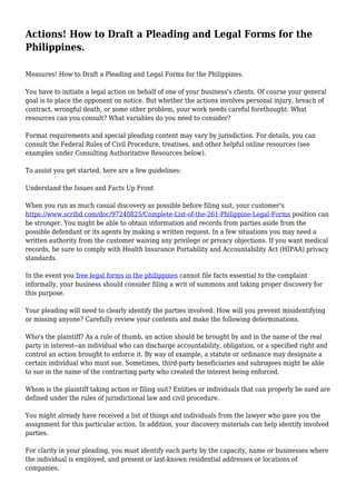Actions! How to Draft a Pleading and Legal Forms for the
Philippines.
Measures! How to Draft a Pleading and Legal Forms for the Philippines.
You have to initiate a legal action on behalf of one of your business's clients. Of course your general
goal is to place the opponent on notice. But whether the actions involves personal injury, breach of
contract, wrongful death, or some other problem, your work needs careful forethought. What
resources can you consult? What variables do you need to consider?
Format requirements and special pleading content may vary by jurisdiction. For details, you can
consult the Federal Rules of Civil Procedure, treatises, and other helpful online resources (see
examples under Consulting Authoritative Resources below).
To assist you get started, here are a few guidelines:
Understand the Issues and Facts Up Front
When you run as much casual discovery as possible before filing suit, your customer's
https://www.scribd.com/doc/97240825/Complete-List-of-the-261-Philippine-Legal-Forms position can
be stronger. You might be able to obtain information and records from parties aside from the
possible defendant or its agents by making a written request. In a few situations you may need a
written authority from the customer waiving any privilege or privacy objections. If you want medical
records, be sure to comply with Health Insurance Portability and Accountability Act (HIPAA) privacy
standards.
In the event you free legal forms in the philippines cannot file facts essential to the complaint
informally, your business should consider filing a writ of summons and taking proper discovery for
this purpose.
Your pleading will need to clearly identify the parties involved. How will you prevent misidentifying
or missing anyone? Carefully review your contents and make the following determinations.
Who's the plaintiff? As a rule of thumb, an action should be brought by and in the name of the real
party in interest--an individual who can discharge accountability, obligation, or a specified right and
control an action brought to enforce it. By way of example, a statute or ordinance may designate a
certain individual who must sue. Sometimes, third-party beneficiaries and subrogees might be able
to sue in the name of the contracting party who created the interest being enforced.
Whom is the plaintiff taking action or filing suit? Entities or individuals that can properly be sued are
defined under the rules of jurisdictional law and civil procedure.
You might already have received a list of things and individuals from the lawyer who gave you the
assignment for this particular action. In addition, your discovery materials can help identify involved
parties.
For clarity in your pleading, you must identify each party by the capacity, name or businesses where
the individual is employed, and present or last-known residential addresses or locations of
companies.
 