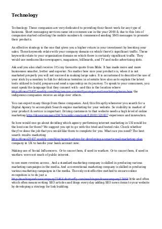 Technology
Technology. These companies are very dedicated to providing their finest work for any type of
business. Short messaging services came into common use in the year 2000 & due to this lots of
companies started collecting the mobile numbers & commenced sending SMS messages to promote
their products.
An effective strategy is the one that gives you a higher return in your investment by boosting your
sales. These keywords relate with your company domain on which there's significant traffic. These
keywords relate to your organization domain on which there is certainly significant traffic. They
would use mediums like newspapers, magazines, billboards, and TV and radio advertising slots.
Ask and you also shall receive: It's my favourite quote from Bible. It has made more and more
businesses smarter, better and superior. No matter how nice your products is, when it is not
marketed properly you will not succeed in making large sales. It is accustomed to describe the use of
your stick by a monkey to fish for delicious termites in a termite hive also as to explain the latest
tools utilized to build, prepare and send a spaceship on its journey. To speak to your consumers, you
must speak the language that they connect with - and this is the location where
http://dcseo23437.weebly.com/blog/are-you-currently-using-e-mail-marketing-heres-how the
indigenous companies receive an edge over others.
You can expect many things from these companies. And, this fits aptly whenever you search for a
Digital Agency to accomplish Search engine marketing for your website. So visibility in market of
your product & service is important. Driving customers to that website needs a high level of online
marketing http://dcseocompany23474.tumblr.com/post/120011521837 experience and innovation.
So how would one go about deciding which agency performing internet marketing in UK would be
the best one for them? We suggest you opt to go with the tried and tested rule. Check whether
they've done the job that you would like them to complete for you. What can you need? The best
search results marketing
http://dcseo23437.weebly.com/blog/superb-advice-for-developing-a-smart-email-marketing-plan
company in UK to handle your bank account now.
Making use of Social Influencers:. Or to cause them, if used in warfare. Or to cause them, if used in
warfare. were not much of public interest.
to see more reveiws access . And a standard marketing company is skilled in producing various
marketing campaigns in the media. And a conventional marketing company is skilled in producing
various marketing campaigns in the media. The only cost-effective method to ensure online
recognition is to do just a
http://washingondcseocompany23464.shutterfly.com/washingondcseocompany23464 little and often
which often means writing SEO articles and blogs every day adding SEO news items to your website
by developing a strategy for link building.
 