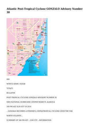 Atlantic Post-Tropical Cyclone GONZALO Advisory Number
30
000
WTNT33 KNHC 192038
TCPAT3
BULLETIN
POST-TROPICAL CYCLONE GONZALO ADVISORY NUMBER 30
NWS NATIONAL HURRICANE CENTER MIAMI FL AL082014
500 PM AST SUN OCT 19 2014
...GONZALO BECOMES A POWERFUL EXTRATROPICAL CYCLONE OVER THE FAR
NORTH ATLANTIC...
SUMMARY OF 500 PM AST...2100 UTC...INFORMATION
 