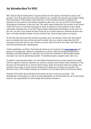 An Introduction To SEO
SEO (Search Engine Optimization) is typical practice for the majority of businesses using a web
presence. They do greater than just write content for you, though. The internet search engine thinks
that the presence of the phrase, 'video SEO tips' in the text based web site is definitely an
assurance of the presence of the related information about how you can use SEO (Search Engine
Optimization) techniques, within this case. The search engine thinks that the presence of the phrase,
'video SEO tips' in a text based web page is surely an assurance of the presence of the related
information regarding how to use SEO (Search Engine Optimization) techniques, on this case. On
the web, you have a very limited amount of time for you to grab someone's attention because they
have a virtually unlimited number of other activities they can be taking a glance at instead.
To find the exact keywords that resulted in earnings, go to top Adsense content. But they should
never overshadow the value of fine and useful content. Also on a website using white hat SEO
techniques there will never be any confusion over just what site will be the vendor and which site
will be the promoting site. webdesigners.
Credit: pamelalong, via Flickr. Never place keywords in your copy for your www.soglasi.net sole
purpose of creating links. &nbsp It is mandatory to consult a SEO Firm with professional web
designers and web developers, so that they can convert your website into SEO friendly website
ensuring it as a income generating machine. If something causes a negative shift, take it out.
It stands to reason because today, over one million domain names are in place nearly each month
with the majority of them for business use, based on research from Statistic Brain Institute [1]. This
became very frustrating for us. Articles should always utilize the keyword whenever possible, but
should be also written to sound natural. Research hits while you are doing rare searches. The
decision to hire a SEO writing company is as simple as far the easiest option, but there are others.
Basically, SEO within the post-Panda world means you have to step up your game. . The
development of technology to to the next stage distinguishes us from animals, but can be the testing
stone for our responsibility for other beings and the planet around us.
 