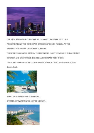 THE HIGH RISK OF RIP CURRENTS WILL SLOWLY DECREASE INTO THIS
WEEKEND ALONG THE EAST COAST BEACHES OF SOUTH FLORIDA AS THE
EASTERLY WIND FLOW GRADUALLY SUBSIDES.
THUNDERSTORMS WILL RETURN THIS WEEKEND...MOST NUMEROUS THROUGH THE
INTERIOR AND WEST COAST. THE PRIMARY THREATS WITH THESE
THUNDERSTORMS WILL BE CLOUD TO GROUND LIGHTNING, GUSTY WINDS, AND
SMALL HAIL.
.SPOTTER INFORMATION STATEMENT...
SPOTTER ACTIVATION WILL NOT BE NEEDED.
 