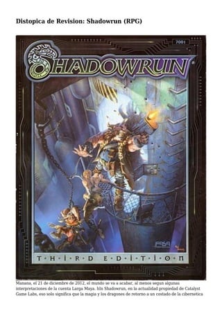 Distopica de Revision: Shadowrun (RPG)
Manana, el 21 de diciembre de 2012, el mundo se va a acabar, al menos segun algunas
interpretaciones de la cuenta Larga Maya. hIn Shadowrun, en la actualidad propiedad de Catalyst
Game Labs, eso solo significa que la magia y los dragones de retorno a un costado de la cibernetica
 