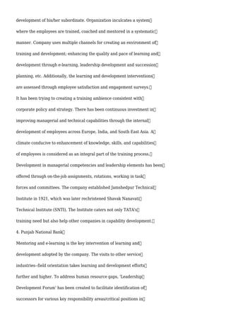 development of his/her subordinate. Organization inculcates a system
where the employees are trained, coached and mentored in a systematic
manner. Company uses multiple channels for creating an environment of
training and development; enhancing the quality and pace of learning and
development through e-learning, leadership development and succession
planning, etc. Additionally, the learning and development interventions
are assessed through employee satisfaction and engagement surveys.
It has been trying to creating a training ambience consistent with
corporate policy and strategy. There has been continuous investment in
improving managerial and technical capabilities through the internal
development of employees across Europe, India, and South East Asia. A
climate conducive to enhancement of knowledge, skills, and capabilities
of employees is considered as an integral part of the training process.
Development in managerial competencies and leadership elements has been
offered through on-the-job assignments, rotations, working in task
forces and committees. The company established Jamshedpur Technical
Institute in 1921, which was later rechristened Shavak Nanavati
Technical Institute (SNTI). The Institute caters not only TATA's
training need but also help other companies in capability development.
4. Punjab National Bank
Mentoring and e-learning is the key intervention of learning and
development adopted by the company. The visits to other service
industries--field orientation takes learning and development efforts
further and higher. To address human resource gaps, 'Leadership
Development Forum' has been created to facilitate identification of
successors for various key responsibility areas/critical positions in
 