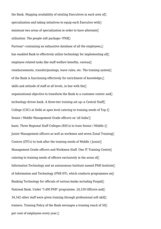 the Bank. Mapping availability of existing Executives in each area of
specialization and taking initiatives to equip each Executive with
minimum two areas of specialization in order to have alternate
utilization. The people soft package--'PNB
Parivaar'--containing an exhaustive database of all the employees,
has enabled Bank to effectively utilize technology for implementing all
employee related tasks like staff welfare benefits, various
reimbursements, transfer/postings, leave rules, etc. The training system
of the Bank is functioning effectively for enrichment of knowledge,
skills and attitude of staff at all levels, in line with the
organizational objective to transform the Bank to a customer centric and
technology driven bank. A three-tier training set up--a Central Staff
College (CSC) at Delhi at apex level catering to training needs of Top /
Senior / Middle Management Grade officers on 'all India'
basis. Three Regional Staff Colleges (RSCs) to train Senior / Middle /
Junior Management officers as well as workmen and seven Zonal Training
Centres (ZTCs) to look after the training needs of Middle / Junior
Management Grade officers and Workmen Staff. One IT Training Centre
catering to training needs of officers exclusively in the areas of
Information Technology and an autonomous Institute named PNB Institute
of Information and Technology (PNB IIT), which conducts programmes on
Banking Technology for officials of various banks including Punjab
National Bank. Under "I AM PNB" programme, 24,539 Officers and
34,542 other staff were given training through professional soft skill
trainers. Training Policy of the Bank envisages a training reach of 50
per cent of employees every year.
 