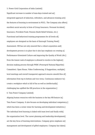 5. Power Grid Corporation of India Limited
Significant increase in number of man-days trained and an
integrated approach of induction, refreshers, and advances training are
the features of learning in environment in PGCL. The Company also offers
excellent social security in form of Group Insurance, Personal Accident
Insurance, Provident Fund, Pension Death Relief Scheme, etc.
Functional and behavioral training programmes for all levels of
employees are designed on the basis of thorough Training Need
Assessment. HR has not only ensured that a robust acquisition and
development process is in place but it also lays emphasis on creating a
Performance Orientated Culture and improving the Quality of Work Life.
Even the lowest rank of employee is allowed to involve in the highest
decision making process through PNBC (Powergrid National Bipartite
Committee). Open House, Video Conferencing, E-Suggestions, multiple
level meetings and overall transparent approach ensures smooth flow of
information from top to bottom and vice versa. Continuous endeavor to
create a workplace which is full of fun as well as intellectually
challenging has uplifted the HR practices in the organization.
6. Tata Power Company Limited
Aligning human resources with the business is the key HR feature in
Tata Power Company. It also focuses on developing individual competency,
which has been a corner stone for learning and development initiatives.
The individual level learning is linked with team level and finally with
the organization level. The career planning and leadership development
are the key focus of learning interventions. Company gives emphasis on
management and development of gifted employees. Company has taken
 