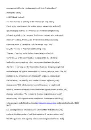 employees at all levels. Inputs were given both in functional and
managerial areas.
8. HDFCBank Limited
The fundamentals of learning in the company are very clear.
Constructive meetings and discussions among management and staff,
systematic gap analysis, and reviewing the feedbacks are practices
followed regularly in the company. Besides that company also took some
innovative learning, training, and development initiatives such as
e-learning; voice of knowledge; 'Ask-the-trainer' query help
line, etc. The idea of 'Activity based learning' and
'Discovery Learning' made the learning activity joyful and a
way of life. As is the case with other companies too, the effective
leadership development and talent management has been the prime
objectives of learning and development mechanisms. Company adopted a
comprehensive HR approach to respond to changing resource needs. The HR
practices in the organization are consistently helping in eliminating
the inefficiency traditionally associated with resource planning and
management. With substantial increase in the number of employees,
company implemented Oracle Human Resources applications for efficient HR
planning and tracking. The company is focusing on performance based
compensating and targeted career development so as to raise credibility
with employees and ultimately attract performance management and retain top talents. HDFC
Bank
has also implemented Oracle Balanced Scorecard for its HR function, to
evaluate the effectiveness of its HR management. It has also transformed
the HR department from a purely administrative organization to one that
 