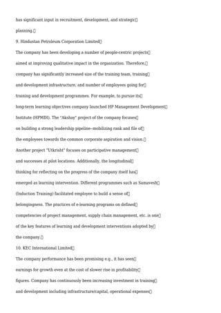 has significant input in recruitment, development, and strategic
planning.
9. Hindustan Petroleum Corporation Limited
The company has been developing a number of people-centric projects
aimed at improving qualitative impact in the organization. Therefore,
company has significantly increased size of the training team, training
and development infrastructure, and number of employees going for
training and development programmes. For example, to pursue its
long-term learning objectives company launched HP Management Development
Institute (HPMDI). The "Akshay" project of the company focuses
on building a strong leadership pipeline--mobilizing rank and file of
the employees towards the common corporate aspiration and vision.
Another project "Utkrisht" focuses on participative management
and successes at pilot locations. Additionally, the longitudinal
thinking for reflecting on the progress of the company itself has
emerged as learning intervention. Different programmes such as Samavesh
(Induction Training) facilitated employee to build a sense of
belongingness. The practices of e-learning programs on defined
competencies of project management, supply chain management, etc. is one
of the key features of learning and development interventions adopted by
the company.
10. KEC International Limited
The company performance has been promising e.g., it has seen
earnings for growth even at the cost of slower rise in profitability
figures. Company has continuously been increasing investment in training
and development including infrastructure/capital, operational expenses
 
