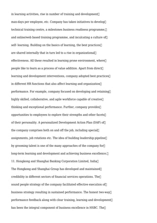 in learning activities, rise in number of training and development
man-days per employee, etc. Company has taken initiatives to develop
technical training centre, a milestones business readiness programme,
and online/web based training programme, and inculcating a culture of
self- learning. Building on the basics of learning, the best practices
are shared internally that in turn led to a rise in organizational
effectiveness. All these resulted in learning prone environment, where
people like to learn as a process of value addition. Apart from direct
learning and development interventions, company adopted best practices
in different HR functions that also affect learning and organization
performance. For example, company focused on developing and retaining
highly skilled, collaborative, and agile workforce capable of creative
thinking and exceptional performance. Further, company provides
opportunities to employees to explore their strengths and other facets
of their personality. A personalized Development Action Plan (DAP) of
the company comprises both on and off the job, including special
assignments, job rotations etc. The idea of building leadership pipeline
by grooming talent is one of the many approaches of the company for
long-term learning and development and achieving business excellence.
11. Hongkong and Shanghai Banking Corporation Limited, India
The Hongkong and Shanghai Group has developed and maintained
credibility in different sectors of financial services operations. The
sound people strategy of the company facilitated effective execution of
business strategy resulting in sustained performance. The honest two-way
performance feedback along with clear training, learning and development
has been the integral component of business excellence in HSBC. The
 