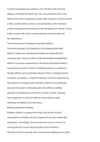 on talent management also testifies to the criticality of the role it is
playing in managing the bottom line. The case with Indian firms is no
different from what is happening in many other economies. However, there
is still a need for greater clarity on conceptualization of the contents
of talent management and evolving a sound HR application, thereon. There
is also a need to link it with strategic directions and deliverables of
the organisation.
Career Planning and Developing Leadership Pipeline
Succession planning is the integral part of developing leadership
pipeline. Organization develops great leaders by having effective
succession plans. Many top CEOs in India and globally exemplify this.
Effective succession management for developing organization leaders
requires focus on talent. However, to develop leaders par excellence
through effective success planning requires clarity on changing nature
of industry and business, competitive dynamics and set of competencies
that tomorrow's managers need. Therefore, effective career planning
also has to be based on redesigning jobs to be offered to middle
managers to develop them as tomorrow's leaders. Further, fairness
and transparency is critical for effective career planning and
leadership development with conviction.
Reducing Employees Attrition
Employee attrition is, among other things, the outcome of poor
compensation or benefits and lack of opportunities to grow within the
organization. Interestingly, fast growing sectors such as services or
more specifically IT sector observes higher level of attrition.
Obviously if sector is growing, firm is growing then employees also want
 
