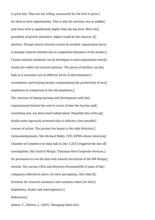 to grow fast. They are not willing, necessarily for the firm to grow,
for them to have opportunities. That is why the attrition rate at middle
and lower level is significantly higher than the top level. More the
possibility of growth elsewhere, higher would be the chances of
attrition. Though natural attrition cannot be avoided, organization have
to manage induced attrition due to competition dynamics of the market.
Certain internal standards can be developed in each organisation which
would also reflect the sectoral patterns. The prices of attrition can be
high as it increases cost at different levels of advertisement,
recruitment, and training besides compromising the productivity of new
employees in comparison to the old employees.
The concerns of linking learning and development with the
organizational bottom line and in course of time the top line and
everything else, has been much talked about. Hopefully this write up
distills some rigorously screened data to indicate a few possible
courses of action. The journey has begun in the right direction.
(Acknowledgements: Shri Richard Rekhy, CEO, KPMG whose American
Chamber of Commerce in India talk on Dec 5,2013 triggered the line of
investigation; Shri Sunil K Munjal, Chairman Hero Corporate Services,
for permission to use the data with Awards secretariat of the BM Munjal
Awards; The various CEOs and Directors Personnel/HR of some of the
companies referred to above, for their perceptions; Shri Amit K
Srivatsav for research assistance and countless others for their
helpfulness, doubts and interrogations).
References
Ashton, C., Morton, L. (2005). Managing talent for
 