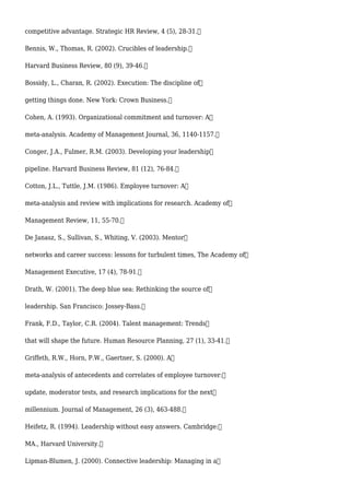 competitive advantage. Strategic HR Review, 4 (5), 28-31.
Bennis, W., Thomas, R. (2002). Crucibles of leadership.
Harvard Business Review, 80 (9), 39-46.
Bossidy, L., Charan, R. (2002). Execution: The discipline of
getting things done. New York: Crown Business.
Cohen, A. (1993). Organizational commitment and turnover: A
meta-analysis. Academy of Management Journal, 36, 1140-1157.
Conger, J.A., Fulmer, R.M. (2003). Developing your leadership
pipeline. Harvard Business Review, 81 (12), 76-84.
Cotton, J.L., Tuttle, J.M. (1986). Employee turnover: A
meta-analysis and review with implications for research. Academy of
Management Review, 11, 55-70.
De Janasz, S., Sullivan, S., Whiting, V. (2003). Mentor
networks and career success: lessons for turbulent times, The Academy of
Management Executive, 17 (4), 78-91.
Drath, W. (2001). The deep blue sea: Rethinking the source of
leadership. San Francisco: Jossey-Bass.
Frank, F.D., Taylor, C.R. (2004). Talent management: Trends
that will shape the future. Human Resource Planning, 27 (1), 33-41.
Griffeth, R.W., Horn, P.W., Gaertner, S. (2000). A
meta-analysis of antecedents and correlates of employee turnover:
update, moderator tests, and research implications for the next
millennium. Journal of Management, 26 (3), 463-488.
Heifetz, R. (1994). Leadership without easy answers. Cambridge:
MA., Harvard University.
Lipman-Blumen, J. (2000). Connective leadership: Managing in a
 