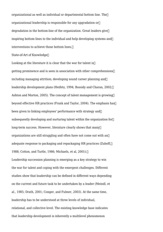 organizational as well as individual or departmental bottom line. The
organizational leadership is responsible for any upgradation or
degradation in the bottom-line of the organization. Great leaders give
inspiring bottom lines to the individual and help developing systems and
interventions to achieve those bottom lines.
State-of-Art of Knowledge
Looking at the literature it is clear that the war for talent is
getting prominence and is seen in association with other comprehensions
including managing attrition; developing sound career planning and
leadership development plans (Heifetz, 1994; Bossidy and Charan, 2002;
Ashton and Morton, 2005). The concept of talent management is growing
beyond effective HR practices (Frank and Taylor, 2004). The emphasis has
been given to linking employees' performance with strategy and
subsequently developing and nurturing talent within the organization for
long-term success. However, literature clearly shows that many
organizations are still struggling and often have not come out with an
adequate response to packaging and repackaging HR practices (Zuboff,
1988; Cotton, and Turtle, 1986; Michaels, et al, 2001).
Leadership succession planning is emerging as a key strategy to win
the war for talent and coping with the emergent challenges. Different
studies show that leadership can be defined in different ways depending
on the current and future task to be undertaken by a leader (Meindl, et
al., 1985; Drath, 2001; Conger, and Fulmer, 2003). At the same time,
leadership has to be understood at three levels of individual,
relational, and collective level. The existing knowledge base indicates
that leadership development is inherently a multilevel phenomenon
 
