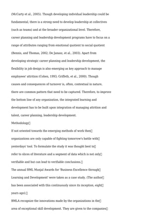 (McCarty et al., 2005). Though developing individual leadership could be
fundamental, there is a strong need to develop leadership at collectives
(such as teams) and at the broader organizational level. Therefore,
career planning and leadership development programs have to focus on a
range of attributes ranging from emotional quotient to social quotient
(Bennis, and Thomas, 2002; De Janasz, et al., 2003). Apart from
developing strategic career planning and leadership development, the
flexibility in job design is also emerging as key approach to manage
employees' attrition (Cohen, 1993; Griffeth, et al., 2000). Though
causes and consequences of turnover is, often, contextual in nature,
there are common pattern that need to be captured. Therefore, to improve
the bottom line of any organization, the integrated learning and
development has to be built upon integration of managing attrition and
talent, career planning, leadership development.
Methodology
If not oriented towards the emerging methods of work then
organizations are only capable of fighting tomorrow's battle with
yesterdays' tool. To formulate the study it was thought best to
refer to slices of literature and a segment of data which is not only
verifiable and but can lead to verifiable conclusions.
The annual BML Munjal Awards for 'Business Excellence through
Learning and Development' were taken as a case study. (The author
has been associated with this continuously since its inception, eight
years ago).
BMLA recognize the innovations made by the organizations in the
area of exceptional skill development. They are given to the companies
 