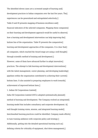 The identified eleven cases are a screened sample of learning and
development practices in Indian companies over the last five years. The
experiences can be generalized and extrapolated selectively.
Table II and III presents mapping of business excellence and
financial indicators of the selected companies. Mapping these companies
on their learning and development approach would be useful to observe
how a learning and development intervention can help improving the
bottom line of the organization. Table IV presents the comparative
learning and development approaches of the companies. It is clear that
all companies, which reached the Award stage are using a well thought
through scientific method of training and development.
However, some of them have advanced further to adopt innovative
practices. The attempt to link learning and development interventions
with the talent management, career planning, and developing leadership
pipelines within the organization contributed to achieving their current
bottom lines. It also assisted in preparing employees to work towards
achievement of improved bottom lines.
1. Indian Oil Corporations Limited
India Oil Corporation Limited (IOCL) adopted systematically planned
method of learning and development. The Company evolved an integrated
learning model that includes consultancy and corporate development. A
well thought training vision, mission, and integrated learning model
benchmarked learning practices could be identified. Company made efforts
to tune training ambience with corporate policy and strategy.
Additionally, getting into the detailed operational learning such as
defining criteria for criticality of equipment, shut down management,
 