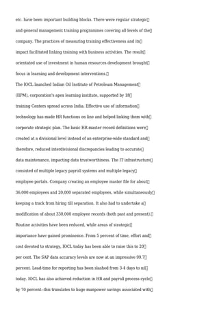 etc. have been important building blocks. There were regular strategic
and general management training programmes covering all levels of the
company. The practices of measuring training effectiveness and its
impact facilitated linking training with business activities. The result
orientated use of investment in human resources development brought
focus in learning and development interventions.
The IOCL launched Indian Oil Institute of Petroleum Management
(IIPM), corporation's apex learning institute, supported by 18
training Centers spread across India. Effective use of information
technology has made HR functions on line and helped linking them with
corporate strategic plan. The basic HR master record definitions were
created at a divisional level instead of an enterprise-wide standard and
therefore, reduced interdivisional discrepancies leading to accurate
data maintenance, impacting data trustworthiness. The IT infrastructure
consisted of multiple legacy payroll systems and multiple legacy
employee portals. Company creating an employee master file for about
36,000 employees and 20,000 separated employees, while simultaneously
keeping a track from hiring till separation. It also had to undertake a
modification of about 330,000 employee records (both past and present).
Routine activities have been reduced, while areas of strategic
importance have gained prominence. From 5 percent of time, effort and
cost devoted to strategy, IOCL today has been able to raise this to 20
per cent. The SAP data accuracy levels are now at an impressive 99.7
percent. Lead-time for reporting has been slashed from 3-4 days to nil
today. IOCL has also achieved reduction in HR and payroll process cycle
by 70 percent--this translates to huge manpower savings associated with
 