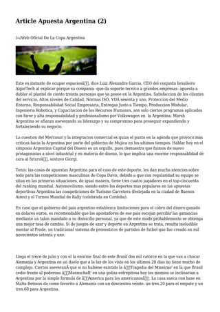 Article Apuesta Argentina (2)
ï»¿Web Oficial De La Copa Argentina
Este es instante de ocupar espaciosâ€, dice Luiz Alexandre Garcia, CEO del conjunto brasileiro
AlgarTech al explicar porque su compania -que da soporte tecnico a grandes empresas- apuesta a
doblar el plantel de ciento treinta personas que ya posee en la Argentina. Satisfaccion de los clientes
del servicio, Altos niveles de Calidad, Normas ISO, VDA sesenta y uno, Proteccion del Medio
Entorno, Responsabilidad Social Empresaria, Entregas Justo a Tiempo, Produccion Modular,
Ingenieria Robotica, y Capacitacion de los Recursos Humanos, son solo ciertos programas aplicados
con furor y alta responsabilidad y profesionalismo por Volkswagen en la Argentina. Marsh
Argentina se afianza aseverando su liderazgo y su compromiso para proseguir expandiendo y
fortaleciendo su negocio.
La cuestion del Mercosur y la integracion comercial es quiza el punto en la agenda que provoco mas
criticas hacia la Argentina por parte del gobierno de Mujica en los ultimos tiempos. Hablar hoy en el
simposio Argentina Capital del Diseno es un orgullo, pues demuestra que fuimos de nuevo
protagonistas a nivel industrial y en materia de diseno, lo que implica una enorme responsablidad de
cara al futuroâ€, sostuvo Giorgi.
Tenis: las casas de apuestas Argentina para el caso de este deporte, les dan mucha atencion sobre
todo para las competiciones masculinas de Copa Davis, debido a que con regularidad su equipo se
situa en las primeras situaciones, de igual manera, tiene tres cuatro jugadores en el top-cincuenta
del ranking mundial. Automovilismo: siendo entre los deportes mas populares en las apuestas
deportivas Argentina las competiciones de Turismo Carretera (festejada en la ciudad de Buenos
Aires) y el Torneo Mundial de Rally (celebrada en Cordoba).
En caso que el gobierno del pais argentino establezca limitaciones para el cobro del dinero ganado
en dolares euros, es recomendable que los apostadores de ese pais escojan percibir las ganancias
mediante un talon mandado a su domicilio personal, ya que de este modo probablemente se obtenga
una mejor tasa de cambio. Si de juegos de azar y deporte en Argentina se trata, resulta ineludible
mentar al Prode, un tradicional sistema de pronosticos de partidos de futbol que fue creado en mil
novecientos setenta y uno.
Llega el trece de julio y con el la enorme final de este Brasil dos mil catorce en la que van a chocar
Alemania y Argentina en un duelo que a la luz de los visto en los ultimos 20 dias no tiene mucho de
complejo. Ciertos aseveranÂ que si no hubiese existido la â€Tragedia del Mineirao' en la que Brasil
cedio frente al poderoso â€˜Mannschaft' en una goliza estrepitosa hoy los momios se inclinarian a
Argentina por la simple formula de â€˜America para los americanosâ€˜. La casa sueca con base en
Malta Betsson da como favorito a Alemania con un doscientos veinte, un tres.20 para el empate y un
tres.60 para Argentina.
 