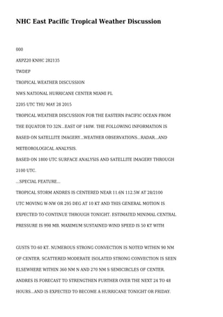 NHC East Pacific Tropical Weather Discussion
000
AXPZ20 KNHC 282135
TWDEP
TROPICAL WEATHER DISCUSSION
NWS NATIONAL HURRICANE CENTER MIAMI FL
2205 UTC THU MAY 28 2015
TROPICAL WEATHER DISCUSSION FOR THE EASTERN PACIFIC OCEAN FROM
THE EQUATOR TO 32N...EAST OF 140W. THE FOLLOWING INFORMATION IS
BASED ON SATELLITE IMAGERY...WEATHER OBSERVATIONS...RADAR...AND
METEOROLOGICAL ANALYSIS.
BASED ON 1800 UTC SURFACE ANALYSIS AND SATELLITE IMAGERY THROUGH
2100 UTC.
...SPECIAL FEATURE...
TROPICAL STORM ANDRES IS CENTERED NEAR 11.6N 112.5W AT 28/2100
UTC MOVING W-NW OR 295 DEG AT 10 KT AND THIS GENERAL MOTION IS
EXPECTED TO CONTINUE THROUGH TONIGHT. ESTIMATED MINIMAL CENTRAL
PRESSURE IS 998 MB. MAXIMUM SUSTAINED WIND SPEED IS 50 KT WITH
GUSTS TO 60 KT. NUMEROUS STRONG CONVECTION IS NOTED WITHIN 90 NM
OF CENTER. SCATTERED MODERATE ISOLATED STRONG CONVECTION IS SEEN
ELSEWHERE WITHIN 360 NM N AND 270 NM S SEMICIRCLES OF CENTER.
ANDRES IS FORECAST TO STRENGTHEN FURTHER OVER THE NEXT 24 TO 48
HOURS...AND IS EXPECTED TO BECOME A HURRICANE TONIGHT OR FRIDAY.
 