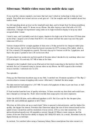 Silverman: Mobile video runs into mobile data caps
If you read this column regularly, you know that last year I relied on technology to help me lose
weight. That effort also turned me into a real gym rat - I hit the weights and the treadmill about four
times a week.
I'm still spending about an hour on the treadmill most days, and to forget that I'm doing something
unpleasant I'll often watch TV shows on my iPhone. But after buying a new iPad with a 4G LTE
connection, I thought I'd experiment using video on its high-resolution display to keep my mind
occupied while I sweat.
I tried it once, and I probably won't do it again, thanks to the high cost of the Verizon LTE data plan
on the iPad. I suspect a lot of other iPad Wi-Fi + 4G owners will feel the same way once they give
video-over-LTE a try.
Verizon charges $20 for a single gigabyte of data over a 30-day period for its cheapest tablet plan.
Yes, that's pricey, but it's better than the lowest-cost plan for ATT's version of the tablet, which is
$15 for a measly 250 megabytes a month. The next step up for Verizon is $30 for 2 gigabytes, and
that's the option I picked to test LTE on the new iPad.
I'd gone about two weeks into my first month of the plan when I decided to try watching video over
LTE at the gym. I'd used only 197 MB of data at the time.
I hopped on the treadmill, fired up my iPad and at first tried connecting to the facility's free WiFi
network. But as I'd learned trying to stream video on my iPhone, the WiFi signal in the workout
room is terrible. I switched over to LTE.
Two episodes
Firing up the Showtime Anywhere app on my iPad, I watched two 30-minute episodes of "The Big C,"
a series about a woman struggling with cancer. Afterward, I checked the data usage.
The data monitor had jumped to 1,197 MB. I'd used a full gigabyte of data in just one hour, or half
my allotment for the month.
If I had watched another hour of quality television, I'd have overshot my data limit and would have
been charged an overage fee. That's where mobile data usage gets even more expensive.
Under the $30/2-GB plan, each additional gigabyte is $10. But if you opt for the cheapest plan,
$20/1-GB, each additional gigabyte is $20. Yikes!
Why does so little video eat up so much data? Video in general is data-intensive, and the higher the
quality, the bigger the stream. Providers like Showtime adjust the size of their stream based on the
speed of your connection and the resolution of your screen. LTE is a very fast connection - I've
gotten download speeds over 40 megabits a second, though 20 Mbps is more common. And the
screen of the new iPad has the ability to display full 1080p HD video. As a result, Showtime turns its
digital firehose on full blast.
In contrast, I've watched video using a Samsung Galaxy Nexus smartphone that also connects to
 