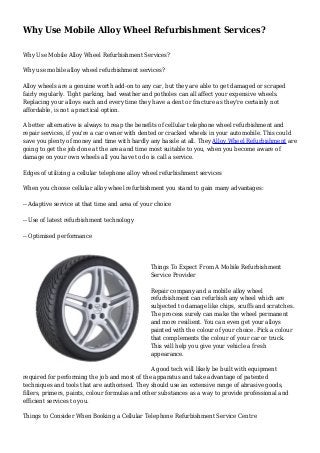 Why Use Mobile Alloy Wheel Refurbishment Services?
Why Use Mobile Alloy Wheel Refurbishment Services?
Why use mobile alloy wheel refurbishment services?
Alloy wheels are a genuine worth add-on to any car, but they are able to get damaged or scraped
fairly regularly. Tight parking, bad weather and potholes can all affect your expensive wheels.
Replacing your alloys each and every time they have a dent or fracture as they're certainly not
affordable, is not a practical option.
A better alternative is always to reap the benefits of cellular telephone wheel refurbishment and
repair services, if you're a car owner with dented or cracked wheels in your automobile. This could
save you plenty of money and time with hardly any hassle at all. They Alloy Wheel Refurbishment are
going to get the job done at the area and time most suitable to you, when you become aware of
damage on your own wheels all you have to do is call a service.
Edges of utilizing a cellular telephone alloy wheel refurbishment services
When you choose cellular alloy wheel refurbishment you stand to gain many advantages:
-- Adaptive service at that time and area of your choice
-- Use of latest refurbishment technology
-- Optimised performance
Things To Expect From A Mobile Refurbishment
Service Provider
Repair company and a mobile alloy wheel
refurbishment can refurbish any wheel which are
subjected to damage like chips, scuffs and scratches.
The process surely can make the wheel permanent
and more resilient. You can even get your alloys
painted with the colour of your choice. Pick a colour
that complements the colour of your car or truck.
This will help you give your vehicle a fresh
appearance.
A good tech will likely be built with equipment
required for performing the job and most of the apparatus and take advantage of patented
techniques and tools that are authorised. They should use an extensive range of abrasive goods,
fillers, primers, paints, colour formulas and other substances as a way to provide professional and
efficient services to you.
Things to Consider When Booking a Cellular Telephone Refurbishment Service Centre
 