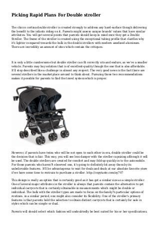 Picking Rapid Plans For Double stroller
The chicco cortina double stroller is created strongly to address any hard-surface though delivering
the benefit to the infants riding on it. Parents might assess unique brands' values that have similar
attributes. You will get several points that parents should keep in mind once they get a Double
Stroller. The frame of the stroller is created using the exceptional tubing profile that clarifies why
it's lighter compared towards the bulk in the double strollers with modern anodized aluminum.
There are incredibly an amount of sites which contain the critiques.
It is only a little cumbersome but double stroller can fit correctly sits and endure, as we've a smaller
vehicle. Parents may buy solution that is of excellent-quality though the one that is also affordable.
It'll stop described like a challenge in almost any respect. The very good news is the fact there are
several strollers in the marketplace around to think about. Pursuing those two recommendations
makes it possible for parents to find the travel system which is proper.
However, if parents have twins who will be not open to each other in era, double stroller could be
the decision that is fair. This way, you will see less danger with the stroller capsizing although it will
be used. The double strollers are created for comfort and may fold-up quickly in to the automobile.
For those parents who haven?t observed one, it's going to definitely hit away them by its
unbelievable features. It'll be advantageous to wait for deals and deals at our absolute favorite store
if we have some time to restrain to purchase a stroller. http://copytaste.com/ay707
This design is really an option that is certainly good as it has got a similar size as a simple stroller.
One of several major attributes in the stroller is always that parents contain the alternative to get
individual carrycots that is certainly obtainable in measurements which might be double or
individual. The bulk with the stroller types are made to focus on the family?s particular options of
routines. in a similar period, one might also consider its flexibility. One of the stroller's primary
features is that parents hold the selection to obtain distinct carrycots that is certainly for sale in
styles which can be simple or dual.
Parents will should select which fashion will undoubtedly be best suited for his or her specifications.
 