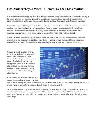 Tips And Strategies When It Comes To The Stock Market
Is your investment history peppered with disappointments? People often dream of making a killing in
the stock market, but it seems like only a psychic can succeed. Read through this article and
understand its contents to have a good understanding of how to make a profit through investing.
It is vitally important that you confirm the reliability of any investment broker before you consider
handing over your hard-earned money to them. There are free resources available to help you
perform this confirmation quickly and easily. When you have done the proper research into a
company's background, you are less likely to become the victim of investment fraud.
Stocks are much more than slips of paper. While you own them, you are a member of a collective
ownership of the company in question. Therefore, you actually own a share of the earnings and
assets of that company. In some instances, you may be able to vote on corporate leadership.
Keep an interest bearing savings
account stocked with at least a six
month reserve so that you are
prepared if a rainy day should come
about. This helps if you become
unemployed or have costly medical
bills, so that you can pay for your
abode and other short-term living
expenses while the other things are
taken care of.
Avoid timing the markets. History has
shown that people who steadily invest
even sums of money over time do better in the long run. Just figure out how much money you have to
invest. Then, consistently invest and do not forget to keep up with it.
You may also want to experiment with short selling. This is done by using borrowed stock shares. An
investor borrows shares using an agreement to deliver the same number of those shares, but at a
later date. The investor will sell these shares which may be repurchased whenever the price of the
stock drops.
 