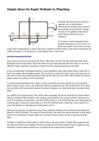 Simple Ideas On Rapid Methods In Plumbing
Treating your drains every month is a
fantastic way to avoid future
obstructions and other issues, and it's
an extremely easy treatment. Simply
run one to two gallons of hot faucet
water down each drain in your
residence.
If you have a smell originating from
several components in your house, it is
likely this relates to the water in water
traps. Each component has a water trap that is sealed to prevent smells. If the water evaporates, the
smells can appear. For that reason, try including water to the traps.
portland emergency plumber
Don't pour oils, grease or fat down the drain. When they cool off, they get hard which will cause
blockages in your sink drains. They'll also filth up your waste disposal unit and cause it to be less
efficient. Make particular you dispose of all oils in other locations aside from the sink.
If you are beginning a Plumbing task due to have tarnished water, particularly black, make sure to
have your water tested initially instead. There could be a mineral construct up in your pipelines or
the source of the issue could be further down the line than you can reach. Most notably you wish to
make certain your water is safe for drinking.
To avoid freezing pipelines in the winter, ensure to insulate any bare pipelines in you basement
before winter season comes. Pay additional interest to pipelines near the outside walls. If you have
had a problem with any specific pipeline freezing in the past, use some heat tape to insulate those
pipes.
Act swiftly if your pipes freeze! Turn off the water and open the faucet, allowing it to drain when it
defrosts. Starting with the faucet, and working your method to the iced-up location, objective a lp
torch or hairdryer at the pipeline - this will swiftly defrost it. You could likewise cover the pipeline in
a heating pad or objective a heat lamp at it, but this will take quite a long time. A last option is to
cover the pipeline in rags and pour boiling water over it.
When you are going to do laundry in your house washing machine, do not utilize excess detergent,
bleach or other chemicals. Too many of these products can cause the natural bacteria in your septic
system to be eliminated. Simply make use of enough of these items in order to get your laundry
done.
Needing to wiggle the toilet handle or hold it down to get your toilet to totally flush suggests that
the tank parts need to be changed. Kits that include all of the parts needed can be acquired in any
hardware or house improvement store to quickly do the repair service yourself.
 