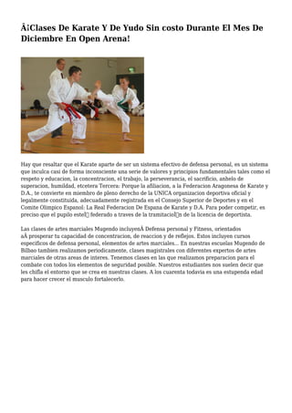 Â¡Clases De Karate Y De Yudo Sin costo Durante El Mes De
Diciembre En Open Arena!
Hay que resaltar que el Karate aparte de ser un sistema efectivo de defensa personal, es un sistema
que inculca casi de forma inconsciente una serie de valores y principios fundamentales tales como el
respeto y educacion, la concentracion, el trabajo, la perseverancia, el sacrificio, anhelo de
superacion, humildad, etcetera Tercera: Porque la afiliacion, a la Federacion Aragonesa de Karate y
D.A., te convierte en miembro de pleno derecho de la UNICA organizacion deportiva oficial y
legalmente constituida, adecuadamente registrada en el Consejo Superior de Deportes y en el
Comite Olimpico Espanol: La Real Federacion De Espana de Karate y D.A. Para poder competir, es
preciso que el pupilo esteÌ federado a traves de la tramitacioÌn de la licencia de deportista.
Las clases de artes marciales Mugendo incluyenÂ Defensa personal y Fitness, orientados
aÂ prosperar tu capacidad de concentracion, de reaccion y de reflejos. Estos incluyen cursos
especificos de defensa personal, elementos de artes marciales... En nuestras escuelas Mugendo de
Bilbao tambien realizamos periodicamente, clases magistrales con diferentes expertos de artes
marciales de otras areas de interes. Tenemos clases en las que realizamos preparacion para el
combate con todos los elementos de seguridad posible. Nuestros estudiantes nos suelen decir que
les chifla el entorno que se crea en nuestras clases. A los cuarenta todavia es una estupenda edad
para hacer crecer el musculo fortalecerlo.
 