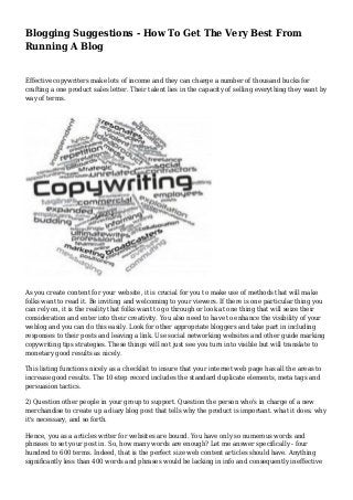 Blogging Suggestions - How To Get The Very Best From
Running A Blog
Effective copywriters make lots of income and they can charge a number of thousand bucks for
crafting a one product sales letter. Their talent lies in the capacity of selling everything they want by
way of terms.
As you create content for your website, it is crucial for you to make use of methods that will make
folks want to read it. Be inviting and welcoming to your viewers. If there is one particular thing you
can rely on, it is the reality that folks want to go through or look at one thing that will seize their
consideration and enter into their creativity. You also need to have to enhance the visibility of your
weblog and you can do this easily. Look for other appropriate bloggers and take part in including
responses to their posts and leaving a link. Use social networking websites and other guide marking
copywriting tips strategies. These things will not just see you turn into visible but will translate to
monetary good results as nicely.
This listing functions nicely as a checklist to insure that your internet web page has all the areas to
increase good results. The 10-step record includes the standard duplicate elements, meta tags and
persuasion tactics.
2) Question other people in your group to support. Question the person who's in charge of a new
merchandise to create up a diary blog post that tells why the product is important. what it does. why
it's necessary, and so forth.
Hence, you as a articles writer for websites are bound. You have only so numerous words and
phrases to set your post in. So, how many words are enough? Let me answer specifically - four
hundred to 600 terms. Indeed, that is the perfect size web content articles should have. Anything
significantly less than 400 words and phrases would be lacking in info and consequently ineffective
 