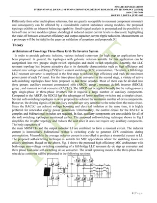 NOVATEUR PUBLICATIONS
INTERNATIONAL JOURNAL OF INNOVATIONS IN ENGINEERING RESEARCH AND TECHNOLOGY [IJIERT]
ISSN: 2394-3696
VOLUME 2, ISSUE 6, JUNE-2015
4 | P a g e
Differently from other multi-phase solutions, that are greatly susceptible to resonant component mismatch
and consequently can be affected by a considerable current imbalance among modules, the proposed
topology exhibits an inherent balancing capability. Small-signal analysis is presented and the possibility to
turn-off one or two modules (phase shedding) at reduced output current levels is discussed, highlighting
the trade-off between converter efficiency and output capacitor current ripple reduction. Measurements on
a prototype will be included in the paper as validation of assertions and proposals.[4]
Theory
Architecture of Two-Stage Three-Phase Grid-Tie Inverter System
In order to provide galvanic isolation, various isolated converters for high step up applications have
been proposed. In general, the topologies with galvanic isolation suitable for this application can be
categorized into two groups: single-switch topologies and multi switch topologies. Recently, the LLC
resonant topology has become attractive due to its desirable characteristics such as high efficiency and
natural zero voltage switching (ZVS)/zero current switching (ZCS) commutation. Therefore, a full-bridge
LLC resonant converter is employed in the first stage to achieve high efficiency and track the maximum
power point of each PV panel. For the three-phase dc/ac converter in the second stage, a variety of active
soft-switching topologies have been proposed in last three decades. Most of them can be divided into
three groups: auxiliary resonant commutated pole (ARCP) group , resonant dc-link inverter (RDCLI)
group , and resonant ac-link converter (RACLC) ,The ARCP can be applied broadly for the voltage-source
type single-phase or three-phase inverters but it requires a large number of auxiliary components.
Compared to the ARCP, the RDCLI has the advantages of fewer auxiliary switches and a simpler circuit.
Several soft-switching topologies in were proposed to achieve the minimum number of extra components.
However, the driving signals of the auxiliary switches are very sensitive to the noise from the main circuit.
Since the RACLC can achieve voltage boosting and electrical isolation at the same time, it is highly
preferred for renewable energy power generation. Unfortunately, the control circuit for the RACLC is
complex and bidirectional switches are required. In fact, auxiliary components are unavoidable for all of
the soft switching topologies mentioned earlier. The proposed soft-switching technique shown in Fig.1
simplifies the inverter topology and reduces the cost since it does not require any auxiliary components.
The body capacitors of
the main MOSFETs and the output inductor L1 are combined to form a resonant circuit. The inductor
current is intentionally bidirectional within a switching cycle to generate ZVS conditions during
commutation. Meanwhile the average inductor current is controlled to produce a sinusoidal current in L1.
The proposed soft-switching technique is suitable for MIC applications where the switching losses are
usually dominant. Based on the above, Fig. 1 shows the proposed high-efficiency MIC architecture with
both-stage zero-voltage switching consisting of a full-bridge LLC resonant dc–dc step up converter and
three phase four-wire soft-switching dc–ac converter. The detail operating modes in the three-phase four-
wire dc/ac converter will be presented in the following sections.
 