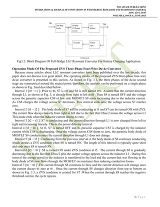 NOVATEUR PUBLICATIONS
INTERNATIONAL JOURNAL OF INNOVATIONS IN ENGINEERING RESEARCH AND TECHNOLOGY [IJIERT]
ISSN: 2394-3696
VOLUME 2, ISSUE 6, JUNE-2015
6 | P a g e
Fig3.2: Block Diagram Of Full Bridge LLC Resonant Converter For Battery Charging Application.
Operation Mode Of The Proposed ZVS Three-Phase Four-Wire Dc/Ac Converter
Because many articles about LLC resonant converters have been published over the last decade, this
paper does not discuss it in great detail. The operating modes of the proposed ZVS three-phase four-wire
dc/ac converter is presented in this section. As shown in Fig. 3.1, the three phases of the dc/ac second
stage are symmetrical around the neutral point; therefore, the analysis can be performed on a single phase
as shown in Fig. 3and described below.
Interval 1 [t0 − t1 ]: Prior to t0, S7 is off and S8 is still turned ON. Assume that the current direction
through L1, as shown in Fig. 3, is already from right to left at t0 . Then S8 is turned OFF and the voltage
across the parasitic capacitor CS8 of low side MOSFET S8 starts increasing due to the inductor current.
As CS8 charges the voltage across S7 decreases. This interval ends once the voltage across S7 reaches
zero.
Interval 2 [t1 − t2 ]: The body diode of S7 will be conducting at t1 and S7 can be turned ON with ZVS.
The current flow decays linearly from right to left due to the fact that Ubus/2 minus the voltage across L1
This mode ends when the inductor current decays to zero.
Interval 3 [t2 − t3 ]: S7 is conducting and the current direction through L1 is now changed from left to
right and increasing linearly. This is the power delivery interval.
Interval 4 [t3 − t4 ]: At t3, S7 is turned OFF and its parasitic capacitor CS7 is charged by the inductor
current while CS8 is discharging. Once the voltage across CS8 drops to zero, the parasitic body diode of
MOSFET S8 conducts since the current direction through L1 does not change.
Interval 5 [t4 − t5 ]: Continuing from the previous interval 4, the body diode of S8 continues conducting
which creates a ZVS condition when S8 is turned ON. The length of this interval is typically quite short
and ends once S8 is turned ON.
Interval 6 [t5 − t6 ]: S8 is turned ON under ZVS condition at t5 . The current through S8 is gradually
decreasing due to the fact that Ubus/2 plus the output voltage appears across the inductor L1 . During this
interval the energy stored in the inductor is transferred to the load and the current that was flowing in the
body diode of S8 now flows through the MOSFET on resistance thus reducing conduction losses.
Interval 7 [t6 − t0 ]: The current through S8 continues to flow and the current direction will change once
the current decays to zero at t6 . Once the current through S8 changes direction from top to bottom as
shown in Fig. 3.3, a ZVS condition is created for S7 .When the current through S8 reaches the negative
threshold current, the cycle repeats.
 