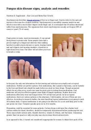Fungus skin disease signs, analysis and remedies
Nutrition & Supplement :: Hair Loss and Biotin Hair Growth
Onychomycosis describes afungal infection of the toe or finger nail. Onycho refers to the nail and
mycosis is the term for a fungal condition. Onychomycosis is incredibly common inside toe nail
which is seen with a much lesser degree inside finger nail. It is estimated that 50 million Americans
suffer from onychomycosis. The organisms that create onychomycosis usually are fungus (90% of
cases) or yeast (7% of cases).
Fungi grows in warm, moist environments. It can spread
from person to person also. Some people claim that a
person might get a fungal nail infection from walking
barefoot in public places showers or pools, sharing towels
and nail clippers, and wearing sneakers, closed-toe or
tight shoes every time. The latter will not allow your toes
to breath or relax.
In the past, the only real alternatives for the treating nail infection are actually oral or topical
medications. Neither are perfect options. Oral medications, like Lamisil or Sporonox, can be harmful
to the liver and blood tests should be made before you start on these drugs. Though unwanted
effects do not often occur, much care must be given prior to taking these medications. Oral
medicines will only be effective against some kinds of fungal organisms. Studies show oral
medications effectively treat nail fungus below 70% of that time period. As far as topical
medications, there are various options on the pharmacy. Unfortunately, not one of them are very
effective. According to research studies, the most beneficial topical medications is not going to work
50% almost daily. A topical medication is not going to be effective if it is not used daily prior to the
nail grows out clear. Toenails typically grow out in 8-12 months.
Preparation could be essential for some patients. Certain drugs could raise the a higher level
calcium within the blood, therefore, should be temporarily discontinued before possessing this test.
These may include calcium salts, thiazide diuretics, vitamin D, lithium, and thyroxine. Consuming
greater than two quarts or milk everyday may also increase blood-calcium levels.
In as opposed to this, it turned out considered inappropriate for women to obtain their parts of the
 