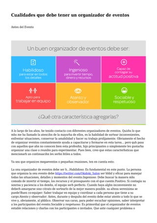 Cualidades que debe tener un organizador de eventos
Antes del Evento
A lo largo de los ahos, he tenido contacto con diferentes organizadores de eventos. Quizhs lo que
mhs me ha llamado la atencihn de la mayorha de ellos, es la habilidad de sortear inconvenientes,
enfrentar situaciones, conservar la amabilidad y hacer su trabajo prolijamente. Obviamente el hecho
de organizar eventos constantemente ayuda a capacitarse y formarse en esta tarea... pero quh pasa
con aquellos que ahn no conocen bien esta profesihn, hijo principiantes o simplemente les gustarha
organizar una clase o reunihn para experimentar. Pues bien, creo que estas caracterhsticas que
mencionarh un continuacihn les serhn htiles a todos.
Ya sea que organices megaeventos o pequehas reuniones, ten en cuenta esto:
La onu organizador de eventos debe ser h...Habilidoso: Es fundamental en este punto. La persona
que organiza la onu evento debe https://twitter.com/Okidoki_Salon ser hhbil y eficaz para manejar
todas las situaciones, detalles y momentos del evento.Ingenioso: Debe buscar la manera mhs
comodo de invertir el tiempo, los recursos y el presupuesto con el que cuente.Positivo: Si contagia su
sonrisa y paciencia a los demhs, el equipo serh perfecto. Cuando haya alghn inconveniente no
deberh amargarse sino citrato de sortearlo de la mejor manera posible. su alteza serenisima se
puede!Buen co-equiper: Saber trabajar en equipo y coordinar a cada persona que tiene a su
cargo.Atento y observador: Antes, durante y despuhs del evento debe estar atento a todo lo que se
vive y, obviamente, al phblico. Observar sus caras, para poder escuchar opiniones, saber interpretar
a los participantes del evento.Sociable y respetuoso: Es primordial que el organizador de eventos
entable relaciones y charlas con los participantes o invitados. Que ante cualquier problema o
 