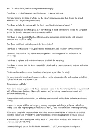with the testing team, in order to implement the design.
They have to troubleshoot errors and brainstorm corrective solutions.
They may need to develop a draft site for the client's convenience, and then design the actual
website as per the given requirements.
They have periodic discussions with the client regarding the web page layouts.
Website traffic is an important point they have to keep in mind. They have to decide the navigation
across the site very cautiously, so as to channel traffic.
They have to stay abreast of the latest technological innovations, online trends, web language
elements, and graphical tools.
They have install and maintain security for the website.
They have to rectify faulty codes, perform site maintenance, and configure server software.
Even after site creation, they have to conduct periodic website upgradation and monitor its
progress.
They have to register with search engines and establish the website.
They have to ensure that the site is compatible with all web browsers, operating systems, and other
platforms.
The internal as well as external links have to be properly placed on the site.
He has to evaluate website performance, perform regular changes in color and grading, install the
right software, and upgrade services.
Requirements and Salary
To be a web designer, you need to have a bachelor degree in the field of computer science, equipped
with additional certifications, like graphic design, web languages, content management, and
multimedia technology.
Besides educational qualifications, you will need observational, multitasking, and creative thinking
skills.
In your course, you will learn about programming languages, web design, software technology,
coding skills, web page scripting, databases, like MySQL, and basic animation technology as well.
While many companies require college education, an associate's degree in computer technology
would do just as well, provided you undergo certificate or diploma programs in related fields.
A web designer earns a very good salary. As of 2015, the median salary for this profession is
approximately USD 65,000.
The entry-level pay packet for this field is around USD 35,000, while highest-paid figure is
 
