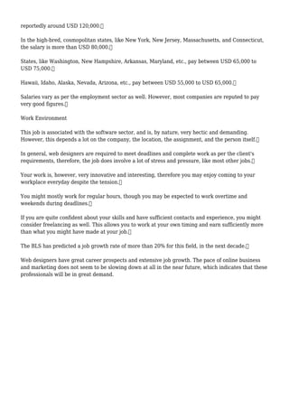reportedly around USD 120,000.
In the high-bred, cosmopolitan states, like New York, New Jersey, Massachusetts, and Connecticut,
the salary is more than USD 80,000.
States, like Washington, New Hampshire, Arkansas, Maryland, etc., pay between USD 65,000 to
USD 75,000.
Hawaii, Idaho, Alaska, Nevada, Arizona, etc., pay between USD 55,000 to USD 65,000.
Salaries vary as per the employment sector as well. However, most companies are reputed to pay
very good figures.
Work Environment
This job is associated with the software sector, and is, by nature, very hectic and demanding.
However, this depends a lot on the company, the location, the assignment, and the person itself.
In general, web designers are required to meet deadlines and complete work as per the client's
requirements, therefore, the job does involve a lot of stress and pressure, like most other jobs.
Your work is, however, very innovative and interesting, therefore you may enjoy coming to your
workplace everyday despite the tension.
You might mostly work for regular hours, though you may be expected to work overtime and
weekends during deadlines.
If you are quite confident about your skills and have sufficient contacts and experience, you might
consider freelancing as well. This allows you to work at your own timing and earn sufficiently more
than what you might have made at your job.
The BLS has predicted a job growth rate of more than 20% for this field, in the next decade.
Web designers have great career prospects and extensive job growth. The pace of online business
and marketing does not seem to be slowing down at all in the near future, which indicates that these
professionals will be in great demand.
 